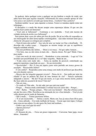 Jaílton O Coveiro Covarde
Se pudesse, daria qualquer coisa a qualquer um pra lembrar a oração do credo, que
sabia fazer bem para aquelas situações. Infelizmente ele estava armado apenas de uma
vela acesa e um cachorro covarde que nestas horas... Cachorro? Que cachorro?
Nenhum maldito ‘au-au’ para espantar a criatura. Tonico se mandara rápido como um
relâmpago...
O desespero e o medo lhe davam sempre estas esperanças idiotas. O que um cão
poderia fazer contra um fantasma?
- Você está aí Jailtoooon? – Continuou a voz medonha. – Você está mesmo de
verdade encima da minha casa Jailtoooon?
Sem pensar duas vezes ele saltou pra fora da jazida. De pé na trilha ele respondeu ao
seu interrogador do além numa rapidez constrangedora – suas mãos tremiam tanto que a
chama da vela quase se extinguiu por completa.
- Num-tô-mais-não-senhor! – Isso saiu de uma vez numa voz fina e desafinada. – D-
desculpa não s-sabia q-que... – Gaguejou ao mesmo tempo em que se equilibrava
naquela realidade trêmula.
- Não tem problema não Jailton... – Disse a voz rouca. – Só quis saber, homem...
- T-tá bem, mas eu não estou m-mais não. – Queria chorar. Por que? Medo. Claro,
puro medo.
- Está com medo de mim coveiro? – Desdenhou a coisa enterrada. – Logo eu? Um
inválido sem possibilidade de ir e vir? Que vergonha... Medo de um...
- N-não estou com medo não... – Falou na medida do possível, controlando sua
gagueira repentina e engolindo em seco. – Só um receiozinho.
- Receiozinho? – Riu. O riso era áspero como serra partindo um tronco grosso de
eucalipto. – Receiozinho Jailton?
- É sim senhor! – Respondeu como uma criança com medo do professor que descobriu
sua cola durante a prova.
- Receio não faz ninguém gaguejar coveiro! – Parou de rir. – Seu medo por mim me
ofende! O que eu poderia lhe fazer de mau homem do céu? – Parecia realmente
indignado e sincero. – Me diz? O que um morto, se é que estou mesmo morto, poderia
lhe fazer além de assustá-lo de inicio? Fale-me?
- Não sei, mas...
- Ta vendo só? Não sabe... Se não sabe, por que está com medo?
- Porque... – Pensou ainda controlando a vontade louca de correr dali. – Porque...
- Ora! – Bufou. – ‘Porque, porque...’ Pare com isso homem! – Deu-lhe a bronca como
um pai faz com o filho. Percebia-se na entonação da voz a boa intenção. – Você já está
velho demais pra ter medo de fantasma...
- Não é medo... – Tentou questionar Jailton.
- ‘É só um receiozinho...’ – Imitou o morto. Morto sim. Isso já estava bem óbvio para
ele. – Estou sabendo. – Um ruído molhado de bocejo. – Escute aqui meu rapaz. Coloque
uma coisa na sua cabeça. Eu não quero lhe fazer mal nenhum...
- Então o que você quer de mim?
- Apenas palestrar!
- Palestrar?
- É! Homem do céu... – Ficou um pouco impaciente. – Conversar, bater papo, trocar
ideias... Entendeu?
32
 
