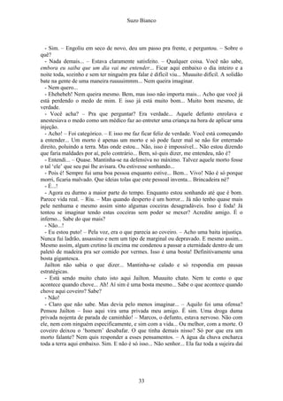 Suzo Bianco
- Sim. – Engoliu em seco de novo, deu um passo pra frente, e perguntou. – Sobre o
quê?
- Nada demais... – Estava claramente satisfeito. – Qualquer coisa. Você não sabe,
embora eu saiba que um dia vai me entender... Ficar aqui embaixo o dia inteiro e a
noite toda, sozinho e sem ter ninguém pra falar é difícil viu... Muuuito difícil. A solidão
bate na gente de uma maneira ruuuuimmm... Nem queira imaginar.
- Nem quero...
- Eheheheh! Nem queira mesmo. Bem, mas isso não importa mais... Acho que você já
está perdendo o medo de mim. E isso já está muito bom... Muito bom mesmo, de
verdade.
- Você acha? – Pra que perguntar? Era verdade... Aquele defunto enrolava e
anestesiava o medo como um médico faz ao entreter uma criança na hora de aplicar uma
injeção.
- Acho! – Foi categórico. – E isso me faz ficar feliz de verdade. Você está começando
a entender... Um morto é apenas um morto e só pode fazer mal se não for enterrado
direito, poluindo a terra. Mas onde estou... Não, isso é impossível... Não estou dizendo
que faria maldades por aí, pelo contrário... Bem, só quis dizer, me entendeu, não é?
- Entendi... – Quase. Mantinha-se na defensiva no máximo. Talvez aquele morto fosse
o tal ‘ele’ que seu pai lhe avisara. Ou estivesse sonhando...
- Pois é! Sempre fui uma boa pessoa enquanto estive... Bem... Vivo! Não é só porque
morri, ficaria malvado. Que ideias tolas que este pessoal inventa... Brincadeira né?
- É...!
- Agora eu durmo a maior parte do tempo. Enquanto estou sonhando até que é bom.
Parece vida real. – Riu. – Mas quando desperto é um horror... Já não tenho quase mais
pele nenhuma e mesmo assim sinto algumas coceiras desagradáveis. Isso é foda! Já
tentou se imaginar tendo estas coceiras sem poder se mexer? Acredite amigo. É o
inferno... Sabe do que mais?
- Não...!
- Eu estou puto! – Pela voz, era o que parecia ao coveiro. – Acho uma baita injustiça.
Nunca fui ladrão, assassino e nem um tipo de marginal ou depravado. E mesmo assim...
Mesmo assim, algum cretino lá encima me condenou a passar a eternidade dentro de um
paletó de madeira pra ser comido por vermes. Isso é uma bosta! Definitivamente uma
bosta gigantesca.
Jailton não sabia o que dizer... Mantinha-se calado e só respondia em pausas
estratégicas.
- Está sendo muito chato isto aqui Jailton. Muuuito chato. Nem te conto o que
acontece quando chove... Ah! Aí sim é uma bosta mesmo... Sabe o que acontece quando
chove aqui coveiro? Sabe?
- Não!
- Claro que não sabe. Mas devia pelo menos imaginar... – Aquilo foi uma ofensa?
Pensou Jailton – Isso aqui vira uma privada meu amigo. É sim. Uma droga duma
privada nojenta de parada de caminhão! – Marcos, o defunto, estava nervoso. Não com
ele, nem com ninguém especificamente, e sim com a vida... Ou melhor, com a morte. O
coveiro deixou o ‘homem’ desabafar. O que tinha demais nisso? Só por que era um
morto falante? Nem quis responder a esses pensamentos. – A água da chuva encharca
toda a terra aqui embaixo. Sim. E não é só isso... Não senhor... Ela faz toda a sujeira daí
33
 