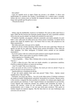 Suzo Bianco
Sim senhor!
Logo em seguida ouviu os tapas d’água nas árvores e no telhado. A chuva caiu
tamborilando no cemitério lhe tirando a possibilidade de ir embora para a pousada.
Jailton não teve certeza meio ao barulho do temporal noturno, mas pareceu ouvir de
longe outro gemido que lhe gelou os ossos:
- Porcaria de chuva!
10.
Jailton, logo de manhãzinha, resolveu ir ao banheiro. Por sorte já sabia onde ficava o
lugar. Pablo não lhe mostrou por distração quando chegou ali, mas o quartinho sanitário
ficava fora da casa do zelador, aos fundos do cemitério no setor norte.
O banheiro humilde, um pequeno cubículo construído com tijolos pintados de azul-
bebê e uma velha porta de tábua presa por trincos pouco resistentes. Lá dentro havia
apenas uma chapa de madeira suja e um buraco bem no meio, dali projetava-se um
fedor característico.
Não tinha outro jeito, teria que servir e rápido.
Depois de aliviar a tensão intestinal, Jailton deu de cara com o gato bege. Parecia ser
apenas um gato de rua, nada mais. Mesmo assim, pensou afivelando o sinto, tinha um
olhar instigante. Um olhar inteligente. O bichano estava sentado no seu caminho
encarando-o.
O coveiro sorriu e não teve certeza de quem analisava quem naquele momento.
‘Mooonnn!’ Miou o gato numa voz grossa e lambeu a pata.
Jailton agachou-se e estendeu a mão.
- Vem cá gatinho... – Disse. Mas o bichano não se moveu, nem pareceu ter ouvido. –
Vem cá...!
O gato o olhou de novo. Deu mais um miado estranho e se aproximou cauteloso.
Cheirou os dedos de Jailton e se roçou em seu braço.
- Isso! Ta vendo? Não vou te fazer mal...
Está com medo de mim coveiro? Lembrou. Seu medo por mim me ofende! O que eu
poderia lhe fazer de mau homem do céu?
Aquelas palavras o inundaram de dúvida.
O que um morto poderia fazer para uma pessoa? Nada. Claro... Apenas causar
saudade talvez. Mas mal? Não...
Entretanto, um morto que falava... Isso ele já não tinha certeza. O defunto reclamava
da estadia na tumba! Simplesmente surrealista. Inconcebível no mínimo. Mesmo assim,
o fato ocorreu e ninguém lhe faria acreditar no contrário. Se contasse para alguém, por
certo passaria por mentiroso. E não? Aquela história era inacreditável ao pé da letra.
Coisas daquele tipo acabavam remotas nas sombras mais profundas da mente. A
maioria das pessoas, vítima de tais ocorridos, passava a não recordar de tais
acontecimentos com o tempo. E era isso que torcia para acontecer. Não queria se
lembrar daquilo de maneira alguma. Não lhe faria bem ter em suas lembranças uma
conversa com um morto.
35
 