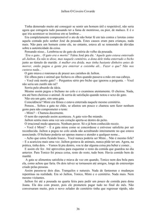 Jaílton O Coveiro Covarde
Tinha demorado muito até conseguir se sentir um homem útil e respeitável, não seria
agora que estragaria tudo passando ter a fama de mentiroso, ou pior, de maluco. E é o
que iria acontecer se insistisse em se lembrar...
Era completamente compreensível o ato de não botar fé em tais contos e lorotas como
aquela contada pelo senhor José da pousada. Estes causos eram para crianças, nada
mais. Não para um homem como ele, no entanto, estava ali se remoendo de dúvidas
sobre a autenticidade da coisa.
Pensando nisso... Lembrou-se do gato da estória do velho da pousada.
‘Era o gato... O gato era o morto!’ Falou José pra ele. ‘Aquele gato estava enterrado
ali Jailton. Eu não te disse, mas naquele cemitério, a dona dele tinha enterrado o bicho
junto ao túmulo do marido. A mulher era doida, mas tinha bastante dinheiro antes de
morrer, então pagou a gente pra enterrar a coisinha ali... Fazer o que? Não nos
custava nada...’
O gato miava e ronronava de prazer aos carinhos de Jailton.
Ele olhou para o animal que fechava os olhos quando passava a mão em sua cabeça.
- Você está morto gato? – Perguntou sério pro bicho que ignorou a pergunta. – Você
não seria um zumbi não né?
Sorriu pelo absurdo da ideia.
Mesmo assim pegou o bichano no colo e o examinou atentamente. O cheirou. Nada,
era até bem cheiroso o animal. Já sorria de satisfação quando notou o sexo do gato.
Não era um gato, sim uma gata.
Coincidência? Mimi era fêmea e estava enterrada naquele mesmo cemitério.
Pensou... Soltou a gata no chão, se afastou um pouco e chamou sem fazer nenhum
gesto para não comprometer o teste:
- Mimi? – Chamou docemente.
O nem tão esperado assim aconteceu. A gata veio-lhe miando.
Jailton sentiu mais uma vez seu coração aperta-se dentro do peito.
O irracional medo apareceu. Nenhum pavor. Só o já bem conhecido receio.
- Você é Mimi? – E a gata miou como se concordasse e estivesse satisfeita por ser
reconhecida. Jailton a pegou no colo ainda não acreditando inteiramente no que estava
associando. O bichano poderia ser apenas manso e atender a qualquer nome...
- Acho que estou ficando louco... Você nunca poderia ser Mimi... Não é mesmo fofa?
– E a acariciou mais uma vez. Jailton gostava de animais, nunca pôde ter um. Agora, na
prática, tinha dois. – Vamos lá pra dentro, vou te dar alguma coisa pra beber e comer...
E assim ele fez. Até aproveitou para esquentar o resto da comida que guardou no dia
anterior. Para Tonico foi pouca coisa, resto do resto, tudo bem. Havia comido bem de
manhã.
A gata se alimentou satisfeita e miava de vez em quando, Tonico nem deu bola para
ela, como achou que faria. Os dois talvez se tornassem até amigos, longe do estereotipo
criado pelas pessoas.
Assim passou-se dois dias. Tranquilos e naturais. Nada de fantasmas e mudanças
repentinas na realidade. Era só Jailton, Tonico, Mimi e o cemitério. Nada mais. Nem
mesmo visitantes.
Jailton foi até a pousada na quarta feira para pedir um pouco de comida para dona
Joana. Ela deu com prazer, pois ele prometera pagar tudo no final do mês. Não
conversaram muito, pois o novo zelador do cemitério tinha que regressar rápido, não
36
 