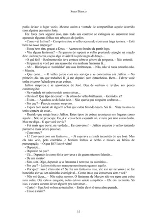 Suzo Bianco
podia deixar o lugar vazio. Mesmo assim a vontade de compartilhar aquele ocorrido
com alguém era muito forte.
Fez força para segurar isso, mas todo seu controle se extinguiu ao encontrar José
aparando algumas folhas nos arbustos do jardim.
- Como vai Jailton? – Cumprimentou o velho acenando com uma larga tesoura. – Está
bem no novo emprego?
- Estou bem sim, graças a Deus. – Acenou no intuito de partir logo.
- Viu algum fantasma? – Perguntou de repente o velho prestando atenção na reação
dele. Jailton parou, coçou algo invisível na pele negra do braço...
- O quê foi? – Realmente não teve certeza sobre o gênero da pergunta. – Não entendi.
- Perguntei se você por um acaso não viu nenhum fantasma lá...
- Ah! – Disfarçou o ‘comichão’ em suas lembranças. – Não, não vi nada estranho não.
– Mentiu.
- Que coisa... – O velho parou com seu serviço e se concentrou em Jailton. – No
primeiro dia em que trabalhei lá já me deparei com estranhezas. Bem... Talvez você
tenha o corpo fechado pra estas coisas.
Jailton suspirou e se aproximou de José. Deu de ombros e revelou um pouco
constrangido:
- Na verdade só tenho ouvido umas coisas...
- Ouviu é? Que tipo de coisa? – Os olhos do velho brilhavam. – Gemidos, é?
- É sim... – Agachou-se do lado dele. – Não queria que ninguém soubesse...
- Por que? – Parecia mesmo surpreso.
- Fiquei com medo de alguém achar que estou ficando louco. Sei lá... Nem mesmo eu
tenho certeza de estar...
- Duvido que esteja louco Jailton. Estes tipos de coisas acontecem em lugares como
aquele... Não se preocupe. Eu já vi coisa bem esquisita ali, e nem por isso estou doido.
Mas me diga... O que você ouviu?
- Foi mais que ouvir, na verdade... Eu conversei! – Jailton encarou o velho tentando
parecer o mais cético possível.
- Conversou?
- É! Conversei com um fantasma... – Já esperava a risada incontida de seu José. Mas
ela não veio, pelo contrário, o homem fechou o cenho e moveu os lábios de
preocupação. – O que foi? Isso é ruim?
- Depende...
- Depende do que?
- Ué... Depende de como foi a conversa e de quem estamos falando...
- De um morto!
- Sim, sim. Digo, depende se o fantasma é nervoso ou calminho...
- Por que? – Jailton tinha um mau pressentimento quanto aquilo.
- Por que? Isso é claro não é? Se for um fantasma mau, ele vai ser nervoso e se for
bonzinho ele vai ser calminho e amigável... Como era o que conversou com você?
- Não sei dizer... – Não sabia mesmo. O fantasma de Marcos não era nem uma coisa
nem outra. Ora estava zangado, outra estava sendo simpático. – Ele era reclamão. Só
isso, e estava carente de ter alguém pra conversar...
- Certo! – Seu José voltou ao trabalho. – Então ele é só uma alma penada.
- E isso é ruim?
37
 