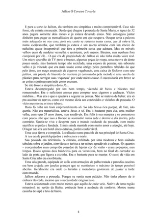 Jaílton O Coveiro Covarde
E para a sorte de Jaílton, ela também era simpática e muito compreensível. Caso não
fosse, ele estaria enrascado. Desde que chegou à pousada de Santa Maria, o rapaz de 32
anos pagara somente dois meses e já estava devendo cinco. Não conseguia juntar
dinheiro para pagar as mensalidades do quarto em que ocupava. Ocupar seria a palavra
mais adequada no seu caso, pois seu canto se resumia numa cama, que já estava lá,
numa escrivaninha, que também já estava e um micro armário com um cheiro de
naftalina quase insuportável que fora a primeira coisa que adotara. Mas os móveis
velhos eram de madeira vermelha e resistente, pelo menos. Baratos, mas nenhum fora
comprado por ele... O que era de propriedade de Jaílton ali não tinha muito valor real.
Um micro aparelho de TV preto e branco, algumas peças de roupa, uma escova de dente
pouco usada, mas bastante tempo não reciclada, uma escova de pentear, um sabonete
velho e já trincado que era mais usado como abrigo pelos pentelhos rebeldes do que
pelo dono, um maço amassado de cigarros vagabundo, uma caixa de fósforos com sete
palitos, um pacote de biscoito de maizena já consumido pela metade e uma sacola de
plástico para carregar suas ‘riquezas’ por onde necessitasse. E necessitaria em breve se
as coisas continuassem indo como estavam.
Se não fosse a simpática dona Jô...
Estava desempregado por um bom tempo, vivendo de bicos e biscates mal
remunerados. Era o suficiente apenas para comprar seus cigarros e cachaças. Vícios
malditos... Mas era o que o ajudava a segurar as pontas. Não se matava de beber, era só
pra acalmar os nervos, como ele mesmo dizia aos conhecidos e vizinhos da pousada. O
vício mesmo era o tosco tabaco.
Dona Jô tinha um bom empreendimento ali. Só não ficava rica porque, de fato, não
queria. Não era materialista, amava Jesus e só. Era o bastante para ela, uma mulher
velha, com seus 53 anos duros, mas saudáveis. Era feliz à sua maneira e se contentava
com pouco, não que isso a fizesse se acomodar numa rede e dormir o dia inteiro, pelo
contrário. Sentia-se viva e desperta para o mundo cuidando da pousada, com muito
sacrifício erguida e fundada. E mais ainda mantida com muito amor e atenção, até hoje.
O lugar não era um hotel cinco estrelas, porém confortável.
Uma casa térrea e comprida. Localizada numa paralela da rua principal de Santa Cruz.
A rua era de paralelepípedos e subia para o norte.
Sua pousada era referência. A entrada, enfeitada por uma modesta e bem cuidada
tabuleta sobre o jardim, convidava o turista a ter noites agradáveis e calmas. Os quartos
– concentrados num comprido corredor de lajotas cor de vinho - eram pequenos, mas
limpos. Havia apenas dois banheiros para os veranistas, bem no final do corredor ao
lado da porta que ligava a cozinha. Era o bastante para se manter. O custo de vida em
Santa Cruz não era exorbitante.
Uma sala grande, equipada de sofás com armações de palha tratada e pantufas caseiras
era bem arejada por janelas grandes que se mantinham o máximo de tempo possível
abertas. Geralmente era onde os turistas e moradores gostavam de passar a tarde
conversando.
Jaílton adorava a pousada. Porque se sentia num palácio. Não tinha planos de ir
embora tão cedo, mesmo que a necessidade exigisse isso.
Estava acostumado com muito menos que aquilo de onde veio. Nativo de uma região
miserável, no sertão da Bahia, conhecia bem a ausência de conforto. Morou numa
casinha de sapé e teto de barro.
4
 