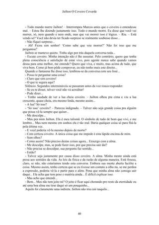 Jaílton O Coveiro Covarde
- Todo mundo morre Jailton! – Interrompeu Marcos antes que o coveiro o entendesse
mal. – Estou lhe dizendo justamente isso. Todo o mundo morre. Eu disse que você vai
morrer, só, nem quando e nem onde, mas que vai morrer isso é lógico. – Riu. – Está
vendo só? Você não devia ter ficado surpreso se realmente soubesse disso...
- Não fiquei surpreso...
- Ah! Ficou sim senhor! ‘Como sabe que vou morrer?’ Não foi isso que me
perguntou?
Jailton se manteve quieto. Tinha algo por trás daquela conversa toda...
- Escute coveiro. Minha intenção não é lhe assustar. Pelo contrário, quero que tenha
plena consciência e satisfação de estar vivo, pois agente nunca sabe quando vamos
dessa para uma melhor, me entende? Quero que viva, e muito, mas acima de tudo, que
viva bem. Como já bem pôde comprovar, eu não tenho mais este direito...
Quando o fantasma lhe disse isso, lembrou-se da conversa com seu José...
- Posso te perguntar uma coisa?
- Claro que sim coveiro!
- O que te segura aqui?
Silêncio. Segundos intermináveis se passaram antes da voz rouca responder:
- Se eu te disser, talvez você não vá acreditar!
- Pode dizer...
- Tenho saudade de ver a lua cheia coveiro. – Jailton olhou pra cima e viu a lua
crescente, quase cheia, era mesmo linda, mesmo assim...
- A lua? Só isso?
- ‘Só isso’ coveiro? – Pareceu indignado. – Talvez não seja grande coisa pra alguém
que possa vê-la sempre que quiser...
- Me desculpe...
- Mas pra mim Jailton. Ela é meu talismã. O símbolo de tudo de bom que vivi, e me
lembro... Mas nem mesmo em sonhos ela é tão real. Daria qualquer coisa só para fitá-la
pela última vez.
- E você poderia vê-la mesmo depois de morto?
- Com certeza coveiro. A única coisa que me impede é esta lápide encima de mim.
- Sem olhos?
- Como assim? Não preciso destas coisas agora... Enxergo com a alma.
- Me desculpe, mas, se pode fazer isso, por que precisa sair daí?
- Não precisa se desculpar, sua pergunta faz sentido...
- Então?
- Talvez seja justamente por causa disso coveiro. A alma. Minha mente ainda está
presa aos sentidos da vida. As leis da física e da razão de alguma maneira. Está frouxa,
claro, se não, não estaríamos tendo esta conversa. Embora sua mente aberta facilite a
coisa. Mesmo assim, tenho certeza que se eu tivesse um contato a olho nu, se me perdoa
a expressão, poderia vê-la e partir para o além. Pena que minha alma não consiga sair
daqui... Ela acha que tem peso e matéria ainda... É difícil explicar isso.
- Mas acho que entendi...
- Bem... Mas não tem jeito né? O jeito é ficar aqui chorando pro resto da eternidade ou
até uma boa alma me tirar daqui só um pouquinho...
Aquilo foi claramente uma indireta. Jailton não iria cair naquilo...
40
 
