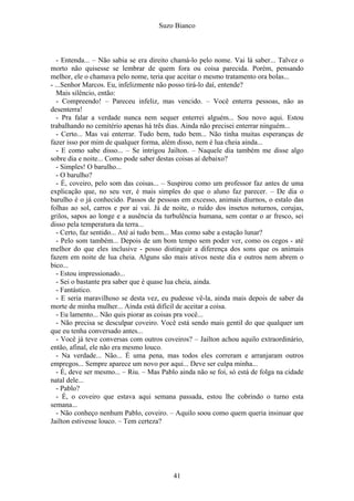 Suzo Bianco
- Entenda... – Não sabia se era direito chamá-lo pelo nome. Vai lá saber... Talvez o
morto não quisesse se lembrar de quem fora ou coisa parecida. Porém, pensando
melhor, ele o chamava pelo nome, teria que aceitar o mesmo tratamento ora bolas...
- ...Senhor Marcos. Eu, infelizmente não posso tirá-lo daí, entende?
Mais silêncio, então:
- Compreendo! – Pareceu infeliz, mas vencido. – Você enterra pessoas, não as
desenterra!
- Pra falar a verdade nunca nem sequer enterrei alguém... Sou novo aqui. Estou
trabalhando no cemitério apenas há três dias. Ainda não precisei enterrar ninguém...
- Certo... Mas vai enterrar. Tudo bem, tudo bem... Não tinha muitas esperanças de
fazer isso por mim de qualquer forma, além disso, nem é lua cheia ainda...
- E como sabe disso... – Se intrigou Jailton. – Naquele dia também me disse algo
sobre dia e noite... Como pode saber destas coisas aí debaixo?
- Simples! O barulho...
- O barulho?
- É, coveiro, pelo som das coisas... – Suspirou como um professor faz antes de uma
explicação que, no seu ver, é mais simples do que o aluno faz parecer. – De dia o
barulho é o já conhecido. Passos de pessoas em excesso, animais diurnos, o estalo das
folhas ao sol, carros e por ai vai. Já de noite, o ruído dos insetos noturnos, corujas,
grilos, sapos ao longe e a ausência da turbulência humana, sem contar o ar fresco, sei
disso pela temperatura da terra...
- Certo, faz sentido... Até aí tudo bem... Mas como sabe a estação lunar?
- Pelo som também... Depois de um bom tempo sem poder ver, como os cegos - até
melhor do que eles inclusive - posso distinguir a diferença dos sons que os animais
fazem em noite de lua cheia. Alguns são mais ativos neste dia e outros nem abrem o
bico...
- Estou impressionado...
- Sei o bastante pra saber que é quase lua cheia, ainda.
- Fantástico.
- E seria maravilhoso se desta vez, eu pudesse vê-la, ainda mais depois de saber da
morte de minha mulher... Ainda está difícil de aceitar a coisa.
- Eu lamento... Não quis piorar as coisas pra você...
- Não precisa se desculpar coveiro. Você está sendo mais gentil do que qualquer um
que eu tenha conversado antes...
- Você já teve conversas com outros coveiros? – Jailton achou aquilo extraordinário,
então, afinal, ele não era mesmo louco.
- Na verdade... Não... É uma pena, mas todos eles correram e arranjaram outros
empregos... Sempre aparece um novo por aqui... Deve ser culpa minha...
- É, deve ser mesmo... – Riu. – Mas Pablo ainda não se foi, só está de folga na cidade
natal dele...
- Pablo?
- É, o coveiro que estava aqui semana passada, estou lhe cobrindo o turno esta
semana...
- Não conheço nenhum Pablo, coveiro. – Aquilo soou como quem queria insinuar que
Jailton estivesse louco. – Tem certeza?
41
 
