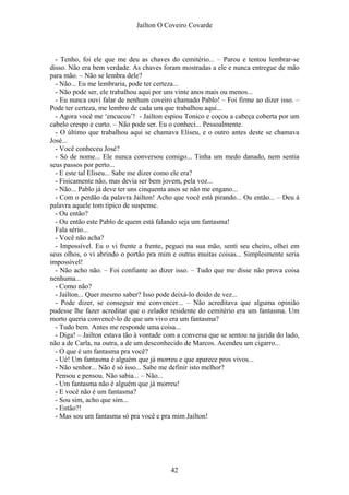 Jaílton O Coveiro Covarde
- Tenho, foi ele que me deu as chaves do cemitério... – Parou e tentou lembrar-se
disso. Não era bem verdade. As chaves foram mostradas a ele e nunca entregue de mão
para mão. – Não se lembra dele?
- Não... Eu me lembraria, pode ter certeza...
- Não pode ser, ele trabalhou aqui por uns vinte anos mais ou menos...
- Eu nunca ouvi falar de nenhum coveiro chamado Pablo! – Foi firme ao dizer isso. –
Pode ter certeza, me lembro de cada um que trabalhou aqui...
- Agora você me ‘encucou’! - Jailton espiou Tonico e coçou a cabeça coberta por um
cabelo crespo e curto. – Não pode ser. Eu o conheci... Pessoalmente.
- O último que trabalhou aqui se chamava Eliseu, e o outro antes deste se chamava
José...
- Você conheceu José?
- Só de nome... Ele nunca conversou comigo... Tinha um medo danado, nem sentia
seus passos por perto...
- E este tal Eliseu... Sabe me dizer como ele era?
- Fisicamente não, mas devia ser bem jovem, pela voz...
- Não... Pablo já deve ter uns cinquenta anos se não me engano...
- Com o perdão da palavra Jailton! Acho que você está pirando... Ou então... – Deu à
palavra aquele tom típico de suspense.
- Ou então?
- Ou então este Pablo de quem está falando seja um fantasma!
Fala sério...
- Você não acha?
- Impossível. Eu o vi frente a frente, peguei na sua mão, senti seu cheiro, olhei em
seus olhos, o vi abrindo o portão pra mim e outras muitas coisas... Simplesmente seria
impossível!
- Não acho não. – Foi confiante ao dizer isso. – Tudo que me disse não prova coisa
nenhuma...
- Como não?
- Jailton... Quer mesmo saber? Isso pode deixá-lo doido de vez...
- Pode dizer, se conseguir me convencer... – Não acreditava que alguma opinião
pudesse lhe fazer acreditar que o zelador residente do cemitério era um fantasma. Um
morto queria convencê-lo de que um vivo era um fantasma?
- Tudo bem. Antes me responde uma coisa...
- Diga! – Jailton estava tão à vontade com a conversa que se sentou na jazida do lado,
não a de Carla, na outra, a de um desconhecido de Marcos. Acendeu um cigarro...
- O que é um fantasma pra você?
- Ué! Um fantasma é alguém que já morreu e que aparece pros vivos...
- Não senhor... Não é só isso... Sabe me definir isto melhor?
Pensou e pensou. Não sabia... – Não...
- Um fantasma não é alguém que já morreu!
- E você não é um fantasma?
- Sou sim, acho que sim...
- Então?!
- Mas sou um fantasma só pra você e pra mim Jailton!
42
 