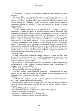 Suzo Bianco
- Como assim? Tá maluco? E pras outras pessoas que você assustou com seus
gemidos...
- Pra elas também... Mas o que quero que entenda que fantasma não é ser, é ver ou
ouvir... Antes que me pergunte alguma coisa, vou logo explicar! Embora eu não
devesse... Mas você é inteligente e acho que me entenderá, embora eu corra um risco
danado fazendo isso... Fantasma, Jailton, é algo que a mente produz quando é
pressionada, afetada ou induzida. É algo que preenche as lacunas da nossa
incompreensão!
- Não entendi n...
- Espere! Deixe-me terminar e você entenderá tudo. – Limpou a garganta
teatralmente. – Quando uma pessoa vê, escuta ou sente um fantasma, na verdade ela é
quem está fazendo aquilo. Não inteiramente, mas facilitando em noventa e nove por
cento o fenômeno. Quando alguém sente muito medo destas coisas e se encontra em
lugares como cemitério, casas abandonadas, ruas desertas, leito de morte... A mente
humana é capaz de simular algo como fantasmas. Juntando isso ao fator, saudade de um
ente querido ou de uma pessoa conhecida... Tudo isso pode ser a matéria prima de um
ectoplasma, mas só ganha ‘vida’ a coisa se a pessoa acreditar ou tiver a mente muito
aberta... Céticos nunca vêem estas coisas, apenas pessoas supersticiosas ou simples.
Agora, aquela consciência perdida pelo corpo do morto, pode usar este mesmo
ectoplasma criado pela pessoa, para habitar e ganhar uma semi-existência neste
mundo... Como eu... Aposto que antes de ouvir minha voz ou o gemido, você estava se
borrando de medo do cemitério em si, não estava?
- Mais ou menos...
- O medo é um excelente combustível para este processo... – Avisou, mas já era tarde
demais. - E no momento em que você vê um fantasma pela primeira vez, as chances de
voltar a ver um são enormes... E cada vez com mais frequência. Chego até a arriscar que
eu não fui o primeiro que teve contato...
- E não foi não... – Aquilo saiu inseguro. Mas àquela altura já não tinha mais o porquê
de esconder de si mesmo a verdade. Vira seu pai. Seu pai é que era o velho. Fato. – Vi
meu pai... Neste mesmo cemitério...
- Seu pai? – Surpreendeu-se. – Xiiiiiiiii...
- Por que? Isso é ruim? Ver meu próprio pai?
- Não, não... Sempre é bom rever quem agente ama. O problema não é esse, mas
sendo o que sou posso lhe assegurar que um fantasma só entra em contato com um
parente direto pra trazer notícias ruins ou dar avisos...
Silêncio.
- Acertei não foi? – Perguntou o morto. – Virei um especialista em “fantasmologia”! –
Riu. – Mas o que foi que ele te disse? Muito ruim?
Jailton se sentiu acuado. E agora? O que faria? Não tinha muitas certezas sobre a
índole de Marcos ainda, talvez fosse dele que seu pai estivesse falando. Pensou e
pensou...
- E então? Não quer falar sobre isso?
Bem. Se ele não arriscasse, as chances de ter certeza nunca chegariam.
- Meu pai veio pra me dar um aviso!
- Aviso é? – Voz de preocupação. - Quanto ao quê?
- Quanto a um fantasma! Que faria algum mal pra mim...
43
 