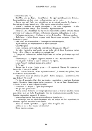 Jaílton O Coveiro Covarde
Silêncio mais uma vez...
- Bem! Não sei o que dizer... – Disse Marcos. – Só espero que não desconfie de mim...
Como eu já disse, não faria e nem vou fazer nenhum mal pra você...
- Espero que não! Acho você simpático e até te entendo quando fica bravo... –
Fazendo a política do bom vizinho. – Mas a gente nunca sabe não é mesmo?
- Nunca! – Ouviu-se um suspiro prolongado. – Tem razão, compreendo... Se não
quiser mais conversar comigo... Vou entender! – Aquilo soou falso.
- Não é isso... Na verdade nem me importo. Eu fico sozinho aqui fora também, até que
conversar com você passa o tempo... Embora seja sempre de madrugada ou de noite...
- É a hora em que acordo... – Explicou-se em tom de desculpa. – Não tenho escolha...
- Tudo bem... – Jailton fitou a pequena jazida da gata neste momento. – Posso lhe
fazer uma pergunta?
- Pode, claro, até duas se quiser! – Tentou parecer menos magoado.
- A gata de vocês, foi enterrada antes ou depois de você?
- Gata? Que gata?
- Mimi, como está escrito na lápide. Você não sabe do que estou falando?
- Sei não... Nunca tive gata! A não ser que tenha sido de Carla depois que bati as
botas... – Riu. – Mas por que está me perguntando isso?
- É porque ela está enterrada ao lado da jazida de sua mulher, queria saber o por quê
disso!
- Enterrada aqui? – A surpresa foi grande pelo tom da voz. – Aqui no cemitério?
- Foi sim, como eu disse, ao lado do túmulo de sua esposa...
- Minha Nossa!!! Você está falando sério Jailton?
- É! Por que?
- Porque isto é grave... Muito grave... – O espanto de Marcos foi repentino e
inesperado. – Jura que é verdade?
- Juro... Está escrito assim, “Mimi, a gata mais amada”, e embaixo está grifado, “Por
Carla Maria”. Era sua mulher...
- Não acredito nisso! Ela arranjou um gato?! – Estava indignado. – E enterrou o puto
aqui do lado? Tão perto?
- Foi sim... E tem mais... Ouvi dizer que o gato... - quero dizer - a gata fugiu depois de
morta... Na mesma época em que José era o coveiro... Ele que me disse... Pessoalmente.
Até achei na hora se tratar de lorota do velho.
- Mas que m...! – Xingou. – É pior do que imaginei...
- Por que é tão grave assim?
- Porque animais fantasmas são sempre péssimas coisas. O pior tipo de alma penada
que existe é a de um bicho de estimação. Eles são irracionais mesmo quando vivos...
Imagine o que podem ser depois de mortos...
- Mas você mesmo me disse que a morte não torna ninguém pior...
- E ainda digo, mas me referia às pessoas, não aos bichos, por isso o cemitério de
animais é separado do cemitério dos homens.
- Ainda não entendi a gravidade... – Jogou a bituca de cigarro fora.
- Jailton, eu não te disse o que é um fantasma?
- Disse, mesmo assim eu...
44
 