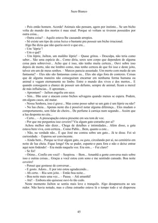 Suzo Bianco
- Pois então homem. Acorde! Animais não pensam, agem por instinto... Se um bicho
volta do mundo dos mortos é mau sinal. Porque só voltam se tiverem possuídos por
outra coisa...
- Outra coisa? – Aquilo estava lhe causando arrepios.
- Só existe um tipo de coisa baixa o bastante pra possuir um bicho irracional.
Algo lhe dizia que não queria ouvir o que era...
- Um ‘léprie’!
- Um o quê?
- Um léprie, Jailton, um maldito léprie! – Quase gritou. - Desculpa, não teria como
saber... São uma espécie de... Como diria, seres sem corpo que dependem de alguma
coisa para sobreviver... Acho que é isso, não tenho muita certeza... Ouvi sobre isso
depois de morto, não me lembro como, mas tenho certeza de que foi isso e deste jeito,
talvez em um de meus sonhos. – Marcos parecia assustado. Um morto com medo de um
fantasma? – Eles não são fantasmas como eu... Eles são algo fora do contexto. Coisas
que de alguma maneira não conseguiram encarnar em nenhuma forma humana ou
animal e vagam eternamente no limbo. Entre o mundo dos vivos e dos mortos... E
quando conseguem a chance de possuir um defunto, sempre de animal, ficam a mercê
de más influências... E aprontam...
- Aprontam? – Jailton engoliu em seco.
- Sim... Dão azar e atacam como bichos selvagens quando menos se espera. Podem,
em alguns casos, até matar.
- Nossa Senhora, isso é grave... Mas como posso saber se um gato é um léprie ou não?
- Na lua cheia... Apenas neste dia é possível notar alguma diferença... Eles mudam o
comportamento, sem falar do cheiro... De perfume à carniça num segundo... Assim que
a lua desponta no céu...
- Certo... – A preocupação estava presente em seu tom de voz.
- Por que me perguntou isso coveiro? Viu algum gato estranho por aí?
Achou melhor não dizer... Chega de detalhes e intimidades... Além disso, a gata
estava bem viva, com certeza... Como Pablo... Bem, quanto a este...
- Não, na verdade não... É que José me contou sobre um gato... Já te disse. Foi só
curiosidade. – Esperou ser convincente.
- Ainda bem... Porque se tiver algum gato, ou gata, circulando por aí, no cemitério em
noite de lua cheia. Fique longe! Ou se puder, espante-o para fora e não o deixe entrar
aqui nem fodendo! – Era medo naquela voz. Era sim... – Fui claro?
- Se foi!
- Ótimo... Confio em você! – Suspirou. – Bem... Amanhã a gente conversa mais sobre
isso e outras coisas... Graças a você estou com sono e me sentindo cansado. Boa noite
coveiro!
- Pensei que gostasse de conversar...
- E gosto. Adoro... E por isto estou agradecendo...
- Ah certo. – Riu sem jeito. – Então boa noite...
- Boa noite mais uma vez... – Pausa. – Até amanhã!
- Até! – Embora não quisesse ouvi-lo tão cedo.
Neste momento Jailton se sentiu mais leve e tranquilo. Algo desaparecera ao seu
redor. Não havia notado, mas o clima estranho estava lá o tempo todo e só dispersou
45
 