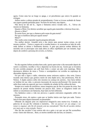 Jaílton O Coveiro Covarde
agora. Como uma luz ao longe se apaga, e só percebemos que esteve lá quando se
extingue.
Jailton sentiu a cabeça pesada de arrependimento. Como se tivesse acabado de fumar
um cigarro quando pretendia parar. Na hora foi até bom, mas depois...
Não devia ter ido até lá... Agora o fantasma estava viciado nele... E... Talvez ele
mesmo no fantasma.
Quanto a Mimi. Era idiotice acreditar que aquela gata mansinha e cheirosa fosse má...
Quanto a Mimi?
Se assim fosse, por que a chamava pelo nome da gata morta?
Por que se lembrava dela por aquele nome?
Mimi!?
Não soube como responder àquela pergunta delicada.
Era melhor dormir. Amanhã teria o dia inteiro para pensar nestas coisas, ou até
mesmo conferir... Tonico o seguiu até a casinha branca e se acomodou ao lado do sofá,
onde Jailton se deitou e finalmente dormiu. A gata que parecia sonhar debaixo da
mesinha sem se preocupar com nada abriu os olhos espelhados por um instante, logo
depois de conferir a presença do coveiro, os fechou.
12.
No dia seguinte Jailton acordou bem cedo, queria aproveitar o dia moscando depois de
varrer o cemitério, recolher o lixo e depositar na lixeira da rua. Assim que se levantou
foi pra cozinha preparar um café bem forte e comer um pão com manteiga. Mimi
descansava debaixo da mesa e Tonico o acompanhava na cozinha na esperança de
abocanhar alguma coisa.
Foi pra sala e ligou o rádio, sintonizou numa emissora caipira e deu sorte. Estava
tocando uma música que gostava muito de uma dupla nova, mas promissora, Nilo &
Nelson. A dupla cantava sobre eles mesmos no começo de carreira... Isso fazia Jailton
se lembrar de sua vida e a procura incessante do sucesso profissional. Ele mesmo não
sabia fazer nada em especial, por isso o trabalho de zelador ali lhe calhou tão bem.
Sempre teve medo de cemitérios, nunca imaginou que de fato iria gostar da coisa. Sua
maneira de pensar mudou bastante em poucos dias. Antes se imaginava tendo um
infarto se encontrasse um fantasma, hoje tudo era bem diferente.
Era fantástico como a vida nos provava o quanto estávamos enganados sobre nós
mesmos.
Pensando nisso, ele espiou a gata que se lambia inteira sem ligar pra nada. Tonico
latia lá fora para algum transeunte ou passarinho.
Olhando ela daquele jeito era impossível imaginá-la uma morta-viva. Contudo, as
palavras de seu pai lhe voltaram à memória... ‘Ele vai parecer ser seu amigo e vai
tentar te enganar, não lhe dê atenção está me entendendo? Não lhe dê ouvidos Jailton
por mais que se sinta tentado. Nunca.’
Não lhe dar ouvidos? Com certeza não era a gata o ser que seu pai lhe aconselhou
evitar. Gatos não falavam... Bem, os mortos também não deviam, no entanto...
46
 