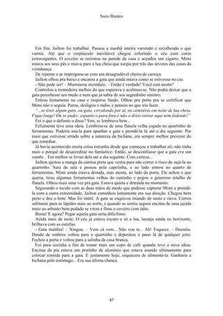 Suzo Bianco
Em fim, Jailton foi trabalhar. Passou a manhã inteira varrendo e recolhendo o que
varreu. Até que o crepúsculo inevitável chegou colorindo o céu com cores
extravagantes. O coveiro se recostou na parede da casa e acendeu um cigarro. Mimi
estava aos seus pés e miava para a lua cheia que surgia por trás das árvores das casas da
vizinhança.
De repente o ar impregnou-se com um desagradável cheiro de carniça
Jailton olhou pra baixo e encarou a gata que ainda miava como se estivesse no cio.
- Não pode ser! – Murmurou incrédulo. – Então é verdade! Você está morta?
Controlou a tremedeira melhor do que esperava e acalmou-se. Não podia deixar que a
gata percebesse seu medo e nem que já sabia de seu segredinho sinistro.
Entrou lentamente na casa e respirou fundo. Olhou pra porta pra se certificar que
Mimi não o seguia. Parou, desligou o rádio, e pensou no que iria fazer.
“...se tiver algum gato, ou gata, circulando por aí, no cemitério em noite de lua cheia.
Fique longe! Ou se puder, espante-o para fora e não o deixe entrar aqui nem fodendo!”
Foi o que o defunto o disse? Sim, se lembrava bem...
Felizmente teve uma ideia. Lembrou-se de uma flanela velha jogada no quartinho de
ferramentas. Poderia usá-la para apanhar a gata e prendê-la lá até o dia seguinte. Por
mais que estivesse errado sobre a natureza da bichana, era sempre melhor prevenir do
que remediar.
Já havia acontecido muita coisa estranha desde que começou a trabalhar ali, não tinha
mais o porquê de desacreditar no fantástico. Então, se desconfiasse que a gata era um
zumbi... Era melhor se livrar dela até o dia seguinte. Com certeza...
Jailton ajeitou a manga da camisa preta que vestia para não correr o risco de sujá-la no
quartinho. Saiu da sala e passou pela capelinha, e ao lado entrou no quarto de
ferramentas. Mimi ainda estava deitada, mas atenta, ao lado da porta. Ele achou o que
queria, tirou algumas ferramentas velhas do caminho e pegou o generoso retalho de
flanela. Olhou mais uma vez pra gata. Estava quieta e detraída no momento.
Segurando o tecido com as duas mãos de modo que pudesse capturar Mimi e prendê-
la com a outra extremidade, Jailton caminhou lentamente em sua direção. Chegou bem
perto e deu o bote. Mas foi inútil. A gata se esquivou miando de susto e raiva. Correu
saltitante para as lápides mais ao norte, e quando se sentiu segura encima de uma jazida
meio ao arbusto bem podado se virou e fitou o coveiro com ódio.
Bosta! E agora? Pegar aquela gata seria dificílimo.
Ainda mais de noite. O céu já estava escuro e só a lua, laranja ainda no horizonte,
brilhava com as estrelas.
- Gata maldita! – Xingou. – Vem cá vem... Não vou te... Ah! Esquece. – Desistiu.
Dando de ombros voltou para o quartinho e depositou o pano lá de qualquer jeito.
Fechou a porta e voltou para a salinha da casa branca.
Foi para cozinha a fim de tomar mais um copo de café quando teve a nova ideia.
Encima da pia estava um pratinho de alumínio que estava usando ultimamente para
colocar comida para a gata. E justamente hoje, esquecera de alimentá-la. Ganharia a
bichana pelo estômago... Era sua última chance.
47
 