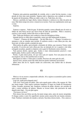 Jaílton O Coveiro Covarde
Preparou uma generosa quantidade de comida, arroz e carne bovina mesmo, e uma
porção de leite num outro pratinho. Separou tudo e depositou com cuidado no interior
do quarto de ferramentas. Olhou ao redor e não a viu. Tudo bem, ela viria...
Deixou a portinha do lugar aberta, tomou distancia e sentou-se no chão da porta da
casa. Dali daria tempo de correr e trancá-la no recinto. Faria isso rapidamente assim que
a visse.
Esperou.
Esperou e esperou... Nada da gata. Já desistia quando a notou olhando pra ele meio as
folhas de uma baixa árvore que ficava bem do lado do quartinho. Mimi o encarava,
curiosa e com cautela. Jailton não tirou os olhos do dela.
Não. Tinha que disfarçar, pois conhecia a fama da inteligência felina.
Quando baixou os olhos para o quartinho, notou um rabo balançando lá dentro...
- Tonico! – Chamou ele desesperado. – Sai daí filho da p...! – Xingou. Levantou-se e
ameaçou o cão ao simular uma corrida. O cachorro correu e nem olhou pra trás, não
fazia mal, só tinha comido a metade da carne.
Mimi pulou do galho, aproveitando a distração de Jailton, que encarava Tonico rente
ao portão. O coveiro por sorte olhou pra trás, na intenção de ver o quanto o cão tinha
estragado seu plano, quando se deparou com a gata lá. Realmente estava faminta...
Nem pensou direito, apenas agiu. Andou o mais silenciosamente possível e num
rápido golpe, fechou a porta velha num baque.
Pronto. A gata estava presa. Até que toda ação foi rápida. Teve um pouco de sorte,
era inegável, mas os fins justificavam os meios.
Massageou as mãos e voltou para a casinha. Precisava de outro gole de café...
Pensou nisso, mesmo assim não tinha ideia do quanto realmente necessitaria.
Mimi miou alto de lá. Aquele miado era comovente, mas Jailton não se deixaria
influenciar.
13.
Mimi se viu no escuro e empoeirado cubículo. Ali a sujeira se acumulava pelos cantos
como cárie nos dentes.
Logo ela, sendo presa daquele jeito?
Tudo bem! Fazia parte do plano. Não seria aquela porta velha a lhe segurar ali. Não
por muito tempo. Tudo seguia conforme imaginou. O lugar era lotado de ferramentas
velhas. Enxadas, picaretas, pás, furadores, tesouras de podar, alicates, um carrinho de
mão e outros artefatos do gênero. Mesmo se tivesse mãos, não precisaria de nada
daquilo para fugir... Era um gato agora.
‘Está quase na hora!’
Pelo menos fora um felino um dia, há muito tempo atrás, antes de morrer atropelada.
O choque contra o carro foi superficial, mesmo assim causou-lhe um trauma craniano.
Fatal. Nenhum veterinário do mundo a salvaria. Sua dona chorou muito... Ela a amava e
48
 