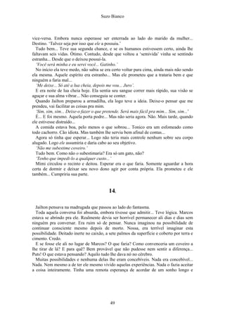 Suzo Bianco
vice-versa. Embora nunca esperasse ser enterrada ao lado do marido da mulher...
Destino. ‘Talvez seja por isso que ele a possuiu.’
Tudo bem... Teve sua segunda chance, e se os humanos estivessem certo, ainda lhe
faltavam seis vidas. Ótimo. Contudo, desde que voltou a ‘semivida’ vinha se sentindo
estranha... Desde que o deixou possuí-la.
‘Você será minha e eu serei você... Gatinho.’
No início ela teve medo, não sabia se era certo voltar para cima, ainda mais não sendo
ela mesma. Aquele espírito era estranho... Mas ele prometeu que a trataria bem e que
ninguém a faria mal...
‘Me deixe... Só até a lua cheia, depois me vou... Juro’.
E era noite de lua cheia hoje. Ela sentia seu sangue correr mais rápido, sua visão se
aguçar e sua alma vibrar... Não conseguia se conter.
Quando Jailton preparou a armadilha, ela logo teve a ideia. Deixe-o pensar que me
prendeu, vai facilitar as coisas pra mim.
‘Sim, sim, sim... Deixe-o fazer o que pretende. Será mais fácil pra mim... Sim, sim...’
É... E foi mesmo. Aquela porta podre... Mas não seria agora. Não. Mais tarde, quando
ele estivesse distraído...
A comida estava boa, pelo menos o que sobrou... Tonico era um esfomeado como
todo cachorro. Cão idiota. Mas também lhe serviu bem afinal de contas...
Agora só tinha que esperar... Logo não teria mais controle nenhum sobre seu corpo
alugado. Logo ele assumiria e daria cabo ao seu objetivo.
‘Não me subestime coveiro.’
Tudo bem. Como não o subestimaria? Era só um gato, não?
‘Tenho que impedi-lo a qualquer custo...’
Mimi circulou o recinto e deitou. Esperar era o que faria. Somente aguardar a hora
certa de dormir e deixar seu novo dono agir por conta própria. Ela prometeu e ele
também... Cumpriria sua parte.
14.
Jailton pensava na madrugada que passou ao lado do fantasma.
Toda aquela conversa foi absurda, embora tivesse que admitir... Teve lógica. Marcos
estava se abrindo pra ele. Realmente devia ser horrível permanecer ali dias e dias sem
ninguém pra conversar. Era ruim só de pensar. Nunca imaginou na possibilidade de
continuar consciente mesmo depois de morto. Nossa, era terrível imaginar esta
possibilidade. Deitado inerte no caixão, a sete palmos da superfície e coberto por terra e
cimento. Credo.
E se fosse ele ali no lugar de Marcos? O que faria? Como convenceria um coveiro a
lhe tirar de lá? E para quê? Bem provável que não pudesse nem sentir a diferença...
Puts! O que estava pensando? Aquilo tudo lhe dava nó no cérebro.
Muitas possibilidades e nenhuma delas lhe eram concebíveis. Nada era concebível...
Nada. Nem mesmo a de ter ele mesmo vivido aquelas experiências. Nada o fazia aceitar
a coisa inteiramente. Tinha uma remota esperança de acordar de um sonho longo e
49
 
