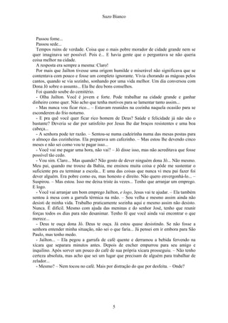 Suzo Bianco
Passou fome...
Passou sede...
Tempos ruins de verdade. Coisa que o mais pobre morador de cidade grande nem se
quer imaginava ser possível. Pois é... E havia gente que o perguntava se não queria
coisa melhor na cidade.
A resposta era sempre a mesma: Claro!
Por mais que Jaílton tivesse uma origem humilde e miserável não significava que se
contentava com pouco e fosse um completo ignorante. Vivia chorando as mágoas pelos
cantos, quando se via sozinho, sonhando por uma vida melhor. Um dia conversou com
Dona Jô sobre o assunto... Ela lhe deu bons conselhos.
Foi quando soube do cemitério.
- Olha Jaílton. Você é jovem e forte. Pode trabalhar na cidade grande e ganhar
dinheiro como quer. Não acho que tenha motivos para se lamentar tanto assim...
- Mas nunca vou ficar rico... – Estavam reunidos na cozinha naquela ocasião para se
esconderem do frio noturno.
- E pra quê você quer ficar rico homem de Deus? Saúde e felicidade já não são o
bastante? Deveria se dar por satisfeito por Jesus lhe dar braços resistentes e uma boa
cabeça...
- A senhora pode ter razão. – Sentou-se numa cadeirinha numa das mesas postas para
o almoço das cozinheiras. Ela preparava um cafezinho. – Mas estou lhe devendo cinco
meses e não sei como vou te pagar isso...
- Você vai me pagar uma hora, não vai? – Jô disse isso, mas não acreditava que fosse
possível tão cedo.
- Vou sim. Claro... Mas quando? Não gosto de dever ninguém dona Jô... Não mesmo.
Meu pai, quando me trouxe da Bahia, me ensinou muita coisa e pôde me sustentar o
suficiente pra eu terminar a escola... E uma das coisas que nunca vi meu pai fazer foi
dever alguém. Era pobre como eu, mas honesto e direito. Não quero envergonhá-lo... –
Suspirou. – Mas estou. Isso me deixa triste às vezes... Tenho que arranjar um emprego.
E logo.
- Você vai arranjar um bom emprego Jaílton, e logo, Jesus vai te ajudar. – Ela também
sentou à mesa com a garrafa térmica na mão. – Sou velha e mesmo assim ainda não
desisti de minha vida. Trabalho praticamente sozinha aqui e mesmo assim não desisto.
Nunca. É difícil. Mesmo com ajuda das meninas e do senhor José, tenho que reunir
forças todos os dias para não desanimar. Tenho fé que você ainda vai encontrar o que
merece...
- Deus te ouça dona Jô. Deus te ouça. Já estou quase desistindo. Se não fosse a
senhora entender minha situação, não sei o que faria... Já pensei em ir embora para São
Paulo, mas tenho medo.
- Jaílton... – Ela pegou a garrafa de café quente e derramou a bebida fervendo na
xícara que separara minutos antes. Depois de encher empurrou para seu amigo e
inquilino. Após sorver um pouco do café de sua própria xícara prosseguiu. – Não tenho
certeza absoluta, mas acho que sei um lugar que precisam de alguém para trabalhar de
zelador...
- Mesmo? – Nem tocou no café. Mais por distração do que por desfeita. – Onde?
5
 