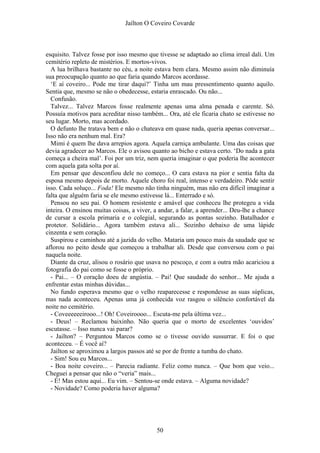 Jaílton O Coveiro Covarde
esquisito. Talvez fosse por isso mesmo que tivesse se adaptado ao clima irreal dali. Um
cemitério repleto de mistérios. E mortos-vivos.
A lua brilhava bastante no céu, a noite estava bem clara. Mesmo assim não diminuía
sua preocupação quanto ao que faria quando Marcos acordasse.
‘E aí coveiro... Pode me tirar daqui?’ Tinha um mau pressentimento quanto aquilo.
Sentia que, mesmo se não o obedecesse, estaria enrascado. Ou não...
Confusão.
Talvez... Talvez Marcos fosse realmente apenas uma alma penada e carente. Só.
Possuía motivos para acreditar nisso também... Ora, até ele ficaria chato se estivesse no
seu lugar. Morto, mas acordado.
O defunto lhe tratava bem e não o chateava em quase nada, queria apenas conversar...
Isso não era nenhum mal. Era?
Mimi é quem lhe dava arrepios agora. Aquela carniça ambulante. Uma das coisas que
devia agradecer ao Marcos. Ele o avisou quanto ao bicho e estava certo. ‘Do nada a gata
começa a cheira mal’. Foi por um triz, nem queria imaginar o que poderia lhe acontecer
com aquela gata solta por aí.
Em pensar que desconfiou dele no começo... O cara estava na pior e sentia falta da
esposa mesmo depois de morto. Aquele choro foi real, intenso e verdadeiro. Pôde sentir
isso. Cada soluço... Foda! Ele mesmo não tinha ninguém, mas não era difícil imaginar a
falta que alguém faria se ele mesmo estivesse lá... Enterrado e só.
Pensou no seu pai. O homem resistente e amável que conheceu lhe protegeu a vida
inteira. O ensinou muitas coisas, a viver, a andar, a falar, a aprender... Deu-lhe a chance
de cursar a escola primaria e o colegial, segurando as pontas sozinho. Batalhador e
protetor. Solidário... Agora também estava ali... Sozinho debaixo de uma lápide
cinzenta e sem coração.
Suspirou e caminhou até a jazida do velho. Mataria um pouco mais da saudade que se
aflorou no peito desde que começou a trabalhar ali. Desde que conversou com o pai
naquela noite.
Diante da cruz, alisou o rosário que usava no pescoço, e com a outra mão acariciou a
fotografia do pai como se fosse o próprio.
- Pai... – O coração doeu de angústia. – Pai! Que saudade do senhor... Me ajuda a
enfrentar estas minhas dúvidas...
No fundo esperava mesmo que o velho reaparecesse e respondesse as suas súplicas,
mas nada aconteceu. Apenas uma já conhecida voz rasgou o silêncio confortável da
noite no cemitério.
- Coveeeeeeirooo...! Oh! Coveiroooo... Escuta-me pela última vez...
- Deus! – Reclamou baixinho. Não queria que o morto de excelentes ‘ouvidos’
escutasse. – Isso nunca vai parar?
- Jailton? – Perguntou Marcos como se o tivesse ouvido sussurrar. E foi o que
aconteceu. – É você aí?
Jailton se aproximou a largos passos até se por de frente a tumba do chato.
- Sim! Sou eu Marcos...
- Boa noite coveiro... – Parecia radiante. Feliz como nunca. – Que bom que veio...
Cheguei a pensar que não o “veria” mais...
- É! Mas estou aqui... Eu vim. – Sentou-se onde estava. – Alguma novidade?
- Novidade? Como poderia haver alguma?
50
 