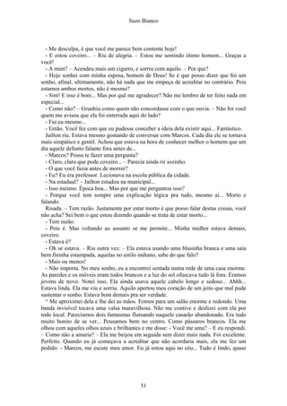 Suzo Bianco
- Me desculpa, é que você me parece bem contente hoje!
- E estou coveiro... – Riu de alegria. – Estou me sentindo ótimo homem... Graças a
você!
- A mim? – Acendeu mais um cigarro, e sorriu com aquilo. – Por que?
- Hoje sonhei com minha esposa, homem de Deus! Se é que posso dizer que foi um
sonho, afinal, ultimamente, não há nada que me empeça de acreditar no contrário. Pois
estamos ambos mortos, não é mesmo?
- Sim! E isso é bom... Mas por quê me agradecer? Não me lembro de ter feito nada em
especial...
- Como não? – Grunhiu como quem não concordasse com o que ouvia. – Não foi você
quem me avisou que ela foi enterrada aqui do lado?
- Fui eu mesmo...
- Então. Você fez com que eu pudesse conceber a ideia dela existir aqui... Fantástico.
Jailton riu. Estava mesmo gostando de conversar com Marcos. Cada dia ele se tornava
mais simpático e gentil. Achou que estava na hora de conhecer melhor o homem que um
dia aquele defunto falante fora antes de...
- Marcos? Posso te fazer uma pergunta?
- Claro, claro que pode coveiro... – Parecia ainda rir sozinho.
- O que você fazia antes de morrer?
- Eu? Eu era professor. Lecionava na escola pública da cidade.
- Na estadual? – Jailton estudou na municipal...
- Isso mesmo. Época boa... Mas por que me perguntou isso?
- Porque você tem sempre uma explicação lógica pra tudo, mesmo aí... Morto e
falando.
Risada. – Tem razão. Justamente por estar morto é que posso falar destas coisas, você
não acha? Sei bem o que estou dizendo quando se trata de estar morto...
- Tem razão.
- Pois é. Mas voltando ao assunto se me permite... Minha mulher estava demais,
coveiro.
- Estava é?
- Oh se estava. – Riu outra vez. – Ela estava usando uma blusinha branca e uma saia
bem fininha estampada, aquelas no estilo indiano, sabe do que falo?
- Mais ou menos!
- Não importa. No meu sonho, eu a encontrei sentada numa rede de uma casa enorme.
As paredes e os móveis eram todos brancos e a luz do sol ofuscava tudo lá fora. Éramos
jovens de novo. Notei isso. Ela ainda usava aquele cabelo longo e sedoso... Ahhh...
Estava linda. Ela me viu e sorriu. Aquilo apertou meu coração de um jeito que mal pude
sustentar o sonho. Estava bom demais pra ser verdade.
“ Me aproximei dela e lhe dei as mãos. Fomos para um salão enorme e redondo. Uma
banda invisível tocava uma valsa maravilhosa. Não me contive e deslizei com ela por
todo local. Parecíamos dois fantasmas flutuando naquele casarão abandonado. Era tudo
muito bonito de se ver... Pousamos bem no centro. Como pássaros brancos. Ela me
olhou com aqueles olhos azuis e brilhantes e me disse: - Você me ama? – E eu respondi.
– Como não a amaria? – Ela me beijou em seguida sem dizer mais nada. Foi excelente.
Perfeito. Quando eu já começava a acreditar que não acordaria mais, ela me fez um
pedido: - Marcos, me escute meu amor. Eu já estou aqui no céu... Tudo é lindo, quase
51
 