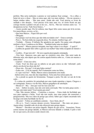 Jaílton O Coveiro Covarde
perfeito. Mas seria realmente o paraíso se você pudesse ficar comigo. – Eu a olhei, a
beijei de novo e disse: - Mas eu estou aqui, não vou mais embora. – Ela me encarou e
largou minhas mãos. – Não meu amor. Ainda não está. Você precisa se livrar da
saudade e dos desejos... Você precisa vê-la mais uma vez, só assim ficará em paz
consigo mesmo e poderá vim pra cá de vez... Até lá... Não nos veremos outra vez. – E
desapareceu na luz. Tudo ficou branco...”
- Assim acordei aqui. Ela foi embora, mas fiquei feliz como nunca por tê-la revisto.
Foi maravilhoso, coveiro, se foi...
- Que bom Marcos... Fiquei feliz por você.
- Obrigado.
- Isso porque você me disse que não tinha novidades eim? – Estava sorrindo.
- Pois é... Na hora tinha me esquecido disso. No entanto, lembrei logo, né?
- Verdade. – Pensou. O defunto lhe agradecia por aquilo. Era quase uma obrigação
retribuir o favor. Lembrou-se de Mimi. – Também tenho uma novidade!
- É mesmo? – Marcos pareceu intrigado, mas logo voltou à voz alegre. – E qual é?
- Lembra de quando falei sobre a gata de sua mulher? Que tinha escapado do túmulo e
tal...?
- Lembro... O que tem ela? – De novo aquela preocupação estampada.
- Pois bem. Apareceu uma gata aqui no cemitério estes dias. Não notei nada de
diferente nela, mas depois que me contou aquela história sobre os... Como era mesmo o
nome deles?
- Lépries! – Citou isso sério.
- Exato. Você me disse que eu saberia se um gato estava ou não ‘infectado’, pelo
cheiro em dia de lua cheia não foi?
- Disse sim... Por que? A tal gata fedeu carniça?
- Fedeu sim... E foi de repente. Puf! Exatamente como me falou...
- E o que você fez? – Medo, Marcos estava claramente com medo.
Jailton notou isso, mas não deu importância. Teria uma boa notícia para ele.
- Eu a prendi no quarto de ferramentas. Tranquei a porta. Ela não vai sair de lá tão
cedo...
E a calma do cemitério foi perturbada por uma risada repentina e áspera. Chegava a
ser contagiante. Nunca o viu tão feliz. Marcos gargalhava de satisfação.
- Mesmo é? – Ria. – Jura que você fez isso com ela?
- Juro. – Jailton ria junto, mas não com tanta convicção. Não via tanta graça assim. –
Por que está rindo tanto? Você mentiu pra mim?
- Não. Não mesmo Jailton. – Controlou o excesso. – Estou rindo da facilidade que
teve para capturar o bicho. Você não tem noção, mas estas pestes são assassinas e
perigosíssimas. Não teve ideia do perigo que correu. Saber que o léprie encarnado nela
foi pego com tanta facilidade me fez rir.
- Ah certo! – Voltou ao semblante contente. – Isso é bom, não é?
- Oh se é... Você é mesmo demais coveiro. Sensacional. – Riu mais um pouco. –
Agora relaxe. Amanhã cedo ela já não oferecerá mais perigo algum...
- Mesmo? – Duvidava um pouco daquilo. Depois do que ouviu... Assassinos. Nossa,
correu mesmo um perigo danado, se Marcos estivesse falando a verdade. E pelo o tom
de voz que usava, ele estava sendo sincero sim.
52
 