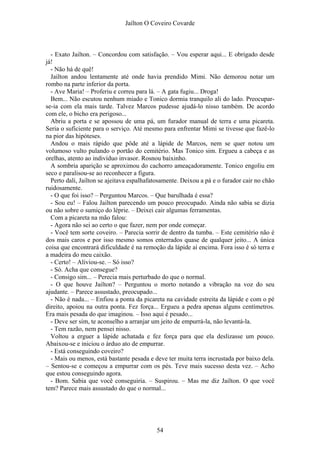 Jaílton O Coveiro Covarde
- Exato Jailton. – Concordou com satisfação. – Vou esperar aqui... E obrigado desde
já!
- Não há de quê!
Jailton andou lentamente até onde havia prendido Mimi. Não demorou notar um
rombo na parte inferior da porta.
- Ave Maria! – Proferiu e correu para lá. – A gata fugiu... Droga!
Bem... Não escutou nenhum miado e Tonico dormia tranquilo ali do lado. Preocupar-
se-ia com ela mais tarde. Talvez Marcos pudesse ajudá-lo nisso também. De acordo
com ele, o bicho era perigoso...
Abriu a porta e se apossou de uma pá, um furador manual de terra e uma picareta.
Seria o suficiente para o serviço. Até mesmo para enfrentar Mimi se tivesse que fazê-lo
na pior das hipóteses.
Andou o mais rápido que pôde até a lápide de Marcos, nem se quer notou um
volumoso vulto pulando o portão do cemitério. Mas Tonico sim. Ergueu a cabeça e as
orelhas, atento ao indivíduo invasor. Rosnou baixinho.
A sombria aparição se aproximou do cachorro ameaçadoramente. Tonico engoliu em
seco e paralisou-se ao reconhecer a figura.
Perto dali, Jailton se ajeitava espalhafatosamente. Deixou a pá e o furador cair no chão
ruidosamente.
- O que foi isso? – Perguntou Marcos. – Que barulhada é essa?
- Sou eu! – Falou Jailton parecendo um pouco preocupado. Ainda não sabia se dizia
ou não sobre o sumiço do léprie. – Deixei cair algumas ferramentas.
Com a picareta na mão falou:
- Agora não sei ao certo o que fazer, nem por onde começar.
- Você tem sorte coveiro. – Parecia sorrir de dentro da tumba. – Este cemitério não é
dos mais caros e por isso mesmo somos enterrados quase de qualquer jeito... A única
coisa que encontrará dificuldade é na remoção da lápide aí encima. Fora isso é só terra e
a madeira do meu caixão.
- Certo! – Aliviou-se. – Só isso?
- Só. Acha que consegue?
- Consigo sim... – Perecia mais perturbado do que o normal.
- O que houve Jailton? – Perguntou o morto notando a vibração na voz do seu
ajudante. – Parece assustado, preocupado...
- Não é nada... – Enfiou a ponta da picareta na cavidade estreita da lápide e com o pé
direito, apoiou na outra ponta. Fez força... Ergueu a pedra apenas alguns centímetros.
Era mais pesada do que imaginou. – Isso aqui é pesado...
- Deve ser sim, te aconselho a arranjar um jeito de empurrá-la, não levantá-la.
- Tem razão, nem pensei nisso.
Voltou a erguer a lápide achatada e fez força para que ela deslizasse um pouco.
Abaixou-se e iniciou o árduo ato de empurrar.
- Está conseguindo coveiro?
- Mais ou menos, está bastante pesada e deve ter muita terra incrustada por baixo dela.
– Sentou-se e começou a empurrar com os pés. Teve mais sucesso desta vez. – Acho
que estou conseguindo agora.
- Bom. Sabia que você conseguiria. – Suspirou. – Mas me diz Jailton. O que você
tem? Parece mais assustado do que o normal...
54
 
