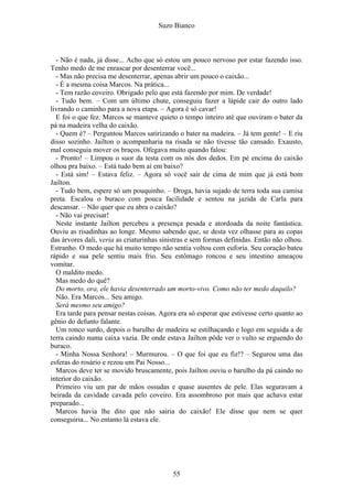 Suzo Bianco
- Não é nada, já disse... Acho que só estou um pouco nervoso por estar fazendo isso.
Tenho medo de me enrascar por desenterrar você...
- Mas não precisa me desenterrar, apenas abrir um pouco o caixão...
- É a mesma coisa Marcos. Na prática...
- Tem razão coveiro. Obrigado pelo que está fazendo por mim. De verdade!
- Tudo bem. – Com um último chute, conseguiu fazer a lápide cair do outro lado
livrando o caminho para a nova etapa. – Agora é só cavar!
E foi o que fez. Marcos se manteve quieto o tempo inteiro até que ouviram o bater da
pá na madeira velha do caixão.
- Quem é? – Perguntou Marcos satirizando o bater na madeira. – Já tem gente! – E riu
disso sozinho. Jailton o acompanharia na risada se não tivesse tão cansado. Exausto,
mal conseguia mover os braços. Ofegava muito quando falou:
- Pronto! – Limpou o suor da testa com os nós dos dedos. Em pé encima do caixão
olhou pra baixo. – Está tudo bem aí em baixo?
- Está sim! – Estava feliz. – Agora só você sair de cima de mim que já está bom
Jailton.
- Tudo bem, espere só um pouquinho. – Droga, havia sujado de terra toda sua camisa
preta. Escalou o buraco com pouca facilidade e sentou na jazida de Carla para
descansar. – Não quer que eu abra o caixão?
- Não vai precisar!
Neste instante Jailton percebeu a presença pesada e atordoada da noite fantástica.
Ouviu as risadinhas ao longe. Mesmo sabendo que, se desta vez olhasse para as copas
das árvores dali, veria as criaturinhas sinistras e sem formas definidas. Então não olhou.
Estranho. O medo que há muito tempo não sentia voltou com euforia. Seu coração bateu
rápido e sua pele sentiu mais frio. Seu estômago roncou e seu intestino ameaçou
vomitar.
O maldito medo.
Mas medo do quê?
Do morto, ora, ele havia desenterrado um morto-vivo. Como não ter medo daquilo?
Não. Era Marcos... Seu amigo.
Será mesmo seu amigo?
Era tarde para pensar nestas coisas. Agora era só esperar que estivesse certo quanto ao
gênio do defunto falante.
Um ronco surdo, depois o barulho de madeira se estilhaçando e logo em seguida a de
terra caindo numa caixa vazia. De onde estava Jailton pôde ver o vulto se erguendo do
buraco.
- Minha Nossa Senhora! – Murmurou. – O que foi que eu fiz!? – Segurou uma das
esferas do rosário e rezou um Pai Nosso...
Marcos deve ter se movido bruscamente, pois Jailton ouviu o barulho da pá caindo no
interior do caixão.
Primeiro viu um par de mãos ossudas e quase ausentes de pele. Elas seguravam a
beirada da cavidade cavada pelo coveiro. Era assombroso por mais que achava estar
preparado...
Marcos havia lhe dito que não sairia do caixão! Ele disse que nem se quer
conseguiria... No entanto lá estava ele.
55
 