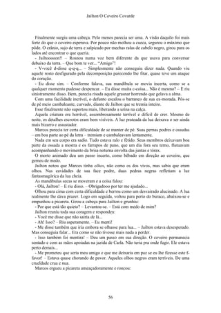 Jaílton O Coveiro Covarde
Finalmente surgiu uma cabeça. Pelo menos parecia ser uma. A visão daquilo foi mais
forte do que o coveiro esperava. Por pouco não molhou a cueca, segurou o máximo que
pôde. O crânio, sujo de terra e salpicado por mechas ralas de cabelo negro, girou para os
lados até encontrar o que queria.
- Jailtooooon!! – Rosnou numa voz bem diferente da que usava para conversar
debaixo da terra. – Que bom te ver... “Amigo”!
- V-você d-disse q-q-q... – Simplesmente não conseguiu dizer nada. Quando viu
aquele rosto desfigurado pela decomposição parecendo lhe fitar, quase teve um ataque
do coração.
- Eu disse sim. – Conforme falava, sua mandíbula se movia incerta, como se a
qualquer momento pudesse despencar. – Eu disse muita c-coisa... Não é mesmo? – E riu
sinistramente disso. Bem, parecia risada aquele grasnar horrendo que gelava a alma.
Com uma facilidade incrível, o defunto escalou o barranco de sua ex-morada. Pôs-se
de pé meio cambaleante, curvado, diante de Jailton que se tremia inteiro.
Esse finalmente não suportou mais, liberando a urina na calça.
Aquela criatura era horrível, assombrosamente terrível e difícil de crer. Mesmo de
noite, os detalhes escrotos eram bem visíveis. A luz prateada da lua deixava o ser ainda
mais bizarro e assustador.
Marcos parecia ter certa dificuldade de se manter de pé. Suas pernas podres e ossudas
– em boa parte ao pé da letra – tremiam e cambaleavam lentamente.
Nada em seu corpo era sadio. Tudo estava ralo e fétido. Seus membros deixavam boa
parte da ossada a mostra e os farrapos de pano, que um dia fora seu terno, flutuavam
acompanhando o movimento da brisa noturna envolta das juntas e tórax.
O morto animado deu um passo incerto, como bêbado em direção ao coveiro, que
gemeu de medo.
Jailton notou que Marcos tinha olhos, não como os dos vivos, mas sabia que eram
olhos. Nas cavidades de sua face podre, duas pedras negras refletiam a luz
fantasmagórica da lua cheia.
As mandíbulas secas se moveram e a coisa falou:
- Olá, Jailton! – E riu disso. – Obrigadooo por ter me ajudado...
Olhou para cima com certa dificuldade e berrou como um desvairado alucinado. A lua
realmente lhe dava prazer. Logo em seguida, voltou para perto do buraco, abaixou-se e
empunhou a picareta. Girou a cabeça para Jailton e grunhiu:
- Por que está tão quieto? – Levantou-se. – Está com medo de mim?
Jailton reuniu toda sua coragem e respondeu:
- Você me disse que não sairia de lá...
- Ah! Isso? – Riu asperamente. – Eu menti!
- Me disse também que iria embora se olhasse para lua... – Jailton estava desesperado.
Mas conseguia falar... Era como se não tivesse mais nada a perder.
- Isso também foi mentira! – Deu um passo em sua direção. O coveiro permanecia
sentado e com as mãos apoiadas na jazida de Carla. Não teria pra onde fugir. Ele estava
perto demais...
- Me prometeu que seria meu amigo e que me deixaria em paz se eu lhe fizesse este f-
favor! – Estava quase chorando de pavor. Aqueles olhos negros eram terríveis. De uma
crueldade crua e nua.
Marcos ergueu a picareta ameaçadoramente e roncou:
56
 