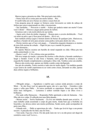 Jaílton O Coveiro Covarde
Marcos jogou a picareta no chão. Não precisaria mais dela...
- Nunca mais dê as costas para um morto Jailton. – Riu.
O zumbi tinha um novo buraco no crânio e coçou bem ali.
Uma pequena poça de sangue se formava como travesseiro ao redor da cabeça de
Jailton que estava esparramado no chão e inconsciente.
- Seu merdinha... – Provocou o zumbi. - Achou que poderia matar um morto? Como
você é idiota! – Abaixou e pegou pelas pernas de Jailton.
Arrastou-o até a vala recém aberta de sua tumba.
- Agora será a hora da minha vingança! – Rosnou para o coveiro desfalecido. – Você
vai sentir na pele o que é ficar preso ali dentro... Ah se vai...
Sem nenhum esforço jogou o homem dentro do buraco de qualquer jeito. Abaixou-se,
apanhou o furador de terra para arrastar como podia a terra para dentro da vala...
- Dorme menino que a Cuca vem pegar... – Cantarolou enquanto despejava os montes
de terra fofa encima do coitado. – Papai foi pra roça e mamãe foi passear...
Mimi desmaiou...
De repente Marcos escutou um barulho de metal raspando no chão. Olhou pra trás
ainda cantarolando e o viu:
- Quem é você? – E foi a última coisa que proferiu.
Não teve tempo de reação, a picareta lhe acertou o olho direito o fazendo cambalear e
largar o furador. Como se não fosse o bastante, outro golpe lhe arrancou a esfera
esquerda lhe tirando completamente a animação e falsa vida. Tombou como um entulho.
Marcos não existia mais, apenas seu fedido e podre corpo desfigurado.
Aos pés do estranho, Tonico assistiu a tudo sem ter medo algum. Viu também quando
o que restava do zumbi esparramou-se ao vento como cinzas, deixando no chão, apenas
duas esferas negras e brilhantes.
15.
- Obrigado amigo... – Agradeceu o espírito que a pouco ainda possuía o corpo de
Mimi. – Se não fosse você ter aparecido agora, não sei o que faria. – Estendeu a mão
negra e velha para Pablo. – Já estava perdendo as esperanças. Pensei que meu filho
fosse mais inteligente... – Lamentou o senhor vestindo trapos e de olhos vivos e
brilhantes.
- Por nada velho Damaceno. – Respondeu Pablo apertando a mão do fantasma. – Seu
filho não teve culpa. O calhorda tem uma lábia danada...
- Mesmo assim. – Sorriu finalmente. – Eu tive um trabalho danado para avisá-lo... E
mais trabalho ainda assumindo o corpo da gata morta. Ainda bem que a bichinha era
boazinha e me deixou entrar sem muitos problemas. Sendo assim, pude acompanhar de
perto meu filho...
- Falando nele... – Pablo se aproximou da vala. – Tenho que levá-lo logo a um pronto
socorro. A pancada não foi fatal, mas foi forte...
- Tem razão. Faça-me o favor. Ele não pode mais me ver e eu não posso sair daqui do
cemitério como você! Leve-o...
58
 