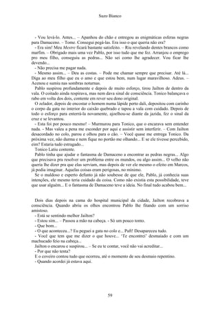 Suzo Bianco
- Vou levá-lo. Antes... – Apanhou do chão e entregou as enigmáticas esferas negras
para Damaceno. – Tome. Consegui pegá-las. Era isso o que queria não era?
- Era sim! Meu Mestre ficará bastante satisfeito. – Riu revelando dentes brancos como
marfim. – Obrigado mais uma vez Pablo, por isso tudo que me fez. Arranjou o emprego
pro meu filho, conseguiu as pedras... Não sei como lhe agradecer. Vou ficar lhe
devendo...
- Não precisa me pagar nada.
- Mesmo assim... – Deu as costas. – Pode me chamar sempre que precisar. Até lá...
Diga ao meu filho que eu o amo e que estou bem, num lugar maravilhoso. Adeus. –
Acenou e sumiu nas sombras noturnas.
Pablo suspirou profundamente e depois de muito esforço, tirou Jailton de dentro da
vala. O coitado ainda respirava, mas nem dava sinal de consciência. Tonico balançava o
rabo em volta dos dois, contente em rever seu dono original.
O zelador, depois de encostar o homem numa lápide perto dali, depositou com carinho
o corpo da gata no interior do caixão quebrado e tapou a vala com cuidado. Depois de
todo o esforço para enterrá-la novamente, ajoelhou-se diante da jazida, fez o sinal da
cruz e se levantou.
- Esta foi por pouco mesmo! – Murmurou para Tonico, que o encarava sem entender
nada. - Mas valeu a pena me esconder por aqui e assistir sem interferir. – Com Jailton
desacordado no colo, parou e olhou para o cão. – Você quase me entrega Tonico. Da
próxima vez, não durma e nem fique no portão me olhando... E se ele tivesse percebido,
eim? Estaria tudo estragado...
Tonico Latiu contente.
Pablo tinha que ajudar o fantasma de Damaceno a encontrar as pedras negras... Algo
que precisava pra resolver um problema entre os mundos, ou algo assim... O velho não
queria lhe dizer pra que elas serviam, mas depois de ver ele mesmo o efeito em Marcos,
já podia imaginar. Aquelas coisas eram perigosas, no mínimo.
Se o maldoso e esperto defunto já não soubesse de que ele, Pablo, já conhecia suas
intenções, ele mesmo teria cuidado da coisa. Como não existia esta possibilidade, teve
que usar alguém... E o fantasma de Damaceno teve a ideia. No final tudo acabou bem...
Dois dias depois na cama do hospital municipal da cidade, Jailton recobrava a
consciência. Quando abriu os olhos encontrou Pablo lhe fitando com um sorriso
amistoso.
- Está se sentindo melhor Jailton?
- Estou sim... – Passou a mão na cabeça. - Só um pouco tonto.
- Que bom...
- O que aconteceu...? Eu peguei a gata no colo e... Paft! Desapareceu tudo.
- Você que tem que me dizer o que houve... ‘Te encontrei’ desmaiado e com um
machucado feio na cabeça...
Jailton o encarou e suspirou... – Se eu te contar, você não vai acreditar...
- Por que não tenta?
E o coveiro contou tudo que ocorreu, até o momento de seu desmaio repentino.
- Quando acordei já estava aqui.
59
 