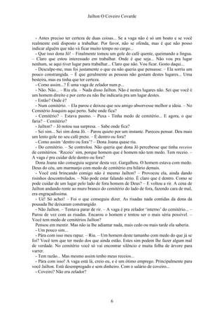 Jaílton O Coveiro Covarde
- Antes preciso ter certeza de duas coisas... Se a vaga não é só um boato e se você
realmente está disposto a trabalhar. Por favor, não se ofenda, mas é que não posso
indicar alguém que não vá ficar muito tempo no cargo...
- Que isso dona Jô! – Finalmente tomou um gole do café quente, queimando a língua.
– Claro que estou interessado em trabalhar. Onde é que seja... Não vou pra lugar
nenhum, se aqui tiver lugar para trabalhar... Claro que não. Vou ficar. Gosto daqui...
- Desculpe-me, mas foi justamente o que eu não queria que pensasse. – Ela sorriu um
pouco constrangida. – É que geralmente as pessoas não gostam destes lugares... Uma
besteira, mas eu tinha que ter certeza.
- Como assim...? É uma vaga de zelador num p...
- Não. Não... – Riu ela. – Nada disso Jaílton. Não é nestes lugares não. Sei que você é
um homem direito e por certo eu não lhe indicaria pra um lugar destes.
- Então? Onde é?
- Num cemitério. – Ela parou e deixou que seu amigo absorvesse melhor a ideia. – No
Cemitério Joaquim aqui perto. Sabe onde fica?
- Cemitério? – Estava pasmo. – Puxa - Tinha medo de cemitério... E agora, o que
faria? – Cemitério?
- Jaílton? – Jô notou sua surpresa. – Sabe onde fica?
- Sei sim... Sei sim dona Jô. – Parou quieto por um instante. Pareceu pensar. Deu mais
um lento gole no seu café preto. – É dentro ou fora?
- Como assim ‘dentro ou fora’? – Dona Joana quase riu.
- Do cemitério. – Se controlou. Não queria que dona Jô percebesse que tinha receios
de cemitérios. ‘Receio’ sim, porque homem que é homem não tem medo. Tem receio. –
A vaga é pra cuidar dele dentro ou fora?
Dona Joana não conseguiu segurar desta vez. Gargalhou. O homem estava com medo.
Deus do céu, um marmanjo com medo de cemitério era hilário demais.
- Você está brincando comigo não é mesmo Jaílton? – Provocou ela, ainda dando
risinhos descontrolados. – Não pode estar falando sério. É claro que é dentro. Como se
pode cuidar de um lugar pelo lado de fora homem de Deus? – E voltou a rir. A cena de
Jaílton andando rente ao muro branco do cemitério do lado de fora, fazendo cara de mal,
era engraçadíssima.
- Ué! Só achei! – Foi o que conseguiu dizer. As risadas nada contidas da dona da
pousada lhe deixaram constrangido.
- Não Jaílton. – Tentava parar de rir. – A vaga é pra zelador ‘interno’ do cemitério... –
Parou de vez com as risadas. Encarou o homem e tentou ser o mais séria possível. –
Você tem medo de cemitérios Jaílton?
Pensou em mentir. Mas não ia lhe adiantar nada, mais cedo ou mais tarde ela saberia.
- Um pouco sim...
- Pára com isso meu rapaz. – Riu. – Um homem deste tamanho com medo do que já se
foi? Você tem que ter medo dos que ainda estão. Estes sim podem lhe fazer algum mal
de verdade. No cemitério você só vai encontrar silêncio e muita folha de árvore para
varrer.
- Tem razão... Mas mesmo assim tenho meus receios...
- Pára com isso! A vaga está lá, creio eu, e é um ótimo emprego. Principalmente para
você Jaílton. Está desempregado e sem dinheiro. Com o salário de coveiro...
- Coveiro? Não era zelador?
6
 