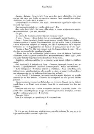 Suzo Bianco
- Coveiro... Zelador... Como preferir. O que quero dizer que o salário não é ruim e vai
dar pra você pagar suas dívidas no começo e manter-se ‘bem’ morando nesta cidade.
Além disso, você terá a opção de morar lá.
- Como é? Morar no cemitério? Nem morto... Trabalhar num lugar destes até vai, mas
morar lá. Nem morto!
- Bem que morto você não terá escolha não é meso? – Riu.
- Tem razão. Tem razão! – Riu junto. – Mas não sei se vou me acostumar com a coisa.
De qualquer forma... Qual seria o horário?
- Do que?
- Do serviço. Eu ficaria no cemitério de que horas a que horas?
- A sim... – Pensou. – Não sei Jaílton. Isso será o empregador que irá lhe dizer...
- Certo. – Pensou cabisbaixo. Queria escapar daquela situação. Tinha que trabalhar...
Mas num cemitério? Caramba. Não tinha escolha, teria que aceitar. Dona Jô já lhe fizera
o favor de lhe dizer a respeito do emprego, que tipo de homem seria ele se negasse?
Pelo menos iria ver do que se tratava em detalhes.– E quando posso ir até lá ver a vaga?
- Amanhã te digo. Vou falar com o senhor José, foi ele que me falou da vaga. – Ela só
não disse o jeito que lhe foi passada a informação.
O Senhor José era um velhinho que ajudava Joana a cuidar da pousada. Concertava
vazamentos, tratava do jardim e outras coisas. Ele comentou rindo sobre a vaga: ‘Quem
iria querer trabalhar naquele cemitério dona Joana?’ E ria muito...
- Quando eu souber dos detalhes, vou te procurar e avisar quando poderá ir... Está bem
assim?
- Está sim dona Jô. E obrigado pelo favor... – Tomou o último gole de sua xícara e se
levantou. – Agradeço mesmo. De coração. Como eu já disse... Se não fosse a senhora...
- Seria outra pessoa! – Comentou também se levantando. – Você é uma boa pessoa
Jaílton. Sempre terá alguém pronto a lhe estender as mãos e te ajudar. Confie em Jesus,
que todos que estão por ele, terão uma boa recompensa no final...
- Amém dona Jô. A senhora que é realmente uma boa pessoa. Ajudando um perdido
como eu que lhe deve dinheiro... Ainda vou lhe recompensar por tudo que está fazendo
por mim.
- Se quer mesmo me recompensar Jaílton, faça por si mesmo. Se cuide e já me fará um
grande favor e me deixará muito contente. Gosto de ver meus amigos bem, isso que
importa.
- Obrigado mais uma vez. – Jaílton se despediu sorridente. Ainda tinha receios... No
fundo estava torcendo para que a vaga no cemitério já estivesse preenchida. Não lhe
agradava a ideia de ser coveiro. – E boa noite.
- Boa noite Jailton!
Dona Jô se retirou para seu quarto depois de lavar as xícaras.
2.
Ele bem que quis desistir, mas no dia seguinte, Joana lhe informou das boas novas. A
vaga realmente existia e estava à espera dele.
7
 