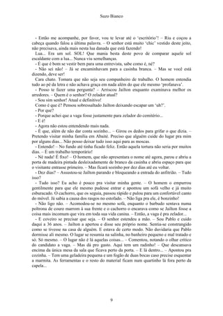 Suzo Bianco
- Então me acompanhe, por favor, vou te levar até o ‘escritório’! – Riu e coçou a
cabeça quando falou a última palavra. – O senhor está muito ‘chic’ vestido deste jeito,
não precisava, ainda mais nesta lua danada que está fazendo!
Lua... Era um sol. SOL! Que mania besta deste povo de comparar aquele sol
escaldante com a lua... Nunca viu semelhanças.
- É que é bom se vestir bem para uma entrevista, sabe como é, né?
- Não sei não! – Já se encaminhavam para a casinha branca. – Mas se você está
dizendo, deve ser!
Cara chato. Tomara que não seja seu companheiro de trabalho. O homem entendia
tudo ao pé da letra e não achava graça em nada além do que ele mesmo ‘profanava’.
- Posso te fazer uma pergunta? – Arriscou Jailton enquanto examinava melhor os
arredores. – Quem é o senhor? O zelador atual?
- Sou sim senhor! Atual e definitivo!
Como é que é? Pensou sobressaltado Jailton deixando escapar um ‘uh?’.
- Por que?
- Porque achei que a vaga fosse justamente para zelador do cemitério...
- E é!
- Agora não estou entendendo mais nada.
- É que, além de não dar conta sozinho... – Girou os dedos para grifar o que dizia. –
Pretendo visitar minha família em Abaité. Preciso que alguém cuide do lugar pra mim
por alguns dias... Não posso deixar tudo isso aqui para as moscas.
- Entendo! – No fundo até tinha ficado feliz. Então aquela tortura não seria por muitos
dias. – É um trabalho temporário!
- Né nada! É fixo! – O homem, que não apresentara o nome até agora, parou e abriu a
porta de madeira pintada desleixadamente de branco da casinha e abriu espaço para que
o visitante entrasse primeiro. – Mas ficará sozinho por dez dias até eu voltar.
- Dez dias? – Assustou-se Jailton parando e bloqueando a entrada do anfitrião. – Tudo
isso?
- Tudo isso? Eu acho é pouco pra visitar minha gente. – O homem o empurrou
gentilmente para que ele mesmo pudesse entrar e apontou um sofá velho e já muito
esburacado. O cachorro, que os seguia, passou rápido e pulou para um confortável canto
do móvel. Já sabia a causa dos rasgos no estofado. – Não liga pra ele, é bonzinho!
- Não ligo não. – Acomodou-se no mesmo sofá, enquanto o barbudo sentava numa
poltrona de couro marrom à sua frente e o cachorro o encarava como se Jailton fosse a
coisa mais incomum que vira em toda sua vida canina. – Então, a vaga é pra zelador...
- E coveiro se precisar que seja. – O senhor estendeu a mão. – Sou Pablo e cuido
daqui a 36 anos. – Jailton a apertou e disse seu próprio nome. Sentia-se constrangido
como se tivesse na casa de alguém. E estava de certo modo. Não duvidaria que Pablo
dormisse ali mesmo. O lugar se resumia na salinha, no banheiro pequeno e mal tratado e
só. Só mesmo. – O lugar não é lá aquelas coisas... – Comentou, notando o olhar crítico
do candidato a vaga. – Mas dá pro gasto. Aqui tem um radinho! – Que descansava
encima da única mesa da sala que ficava perto da porta. – E lá dentro... – Apontou pra
cozinha. – Tem uma geladeira pequena e um fogão de duas bocas caso precise esquentar
a marmita. As ferramentas e o resto do material ficam num quartinho lá fora perto da
capela...
9
 