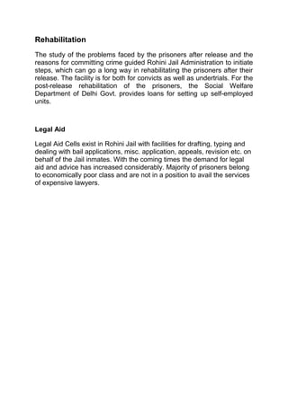 Rehabilitation 
The study of the problems faced by the prisoners after release and the 
reasons for committing crime guided Rohini Jail Administration to initiate 
steps, which can go a long way in rehabilitating the prisoners after their 
release. The facility is for both for convicts as well as undertrials. For the 
post-release rehabilitation of the prisoners, the Social Welfare 
Department of Delhi Govt. provides loans for setting up self-employed 
units. 
Legal Aid 
Legal Aid Cells exist in Rohini Jail with facilities for drafting, typing and 
dealing with bail applications, misc. application, appeals, revision etc. on 
behalf of the Jail inmates. With the coming times the demand for legal 
aid and advice has increased considerably. Majority of prisoners belong 
to economically poor class and are not in a position to avail the services 
of expensive lawyers. 
 