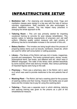 INFRASTRUCTURE SETUP 
· Meditation hall – For cleansing and disciplining mind, Yoga and 
meditation classes were started in a big way with the help of various 
voluntary organizations. Staff members are also encouraged, to 
attend meditation courses. This has helped many prisoners in 
changing the whole approach to life. 
· Tailoring Room – This unit was primarily started for imparting 
vocational training to convicts for post release rehabilitation. This 
section caters to tailoring requirements of prisoners and Jail staff 
uniform. Effective quality control measure with rigid scrutiny of 
efficiency has led to remarkable increase in the turnover of this unit. 
· Bakery Section – The inmates are being taught about the process of 
preparing bakery items such as biscuits, namkeens, bread etc. which 
are used for either self consumption or selling purposes. 
· Library – The library of the Rohini Jail was rich in books, magazines, 
journals and newspapers. The books contained epics, stories, novels, 
philosophical items, law books, and different acts etc. which were in 
different languages. The walls of the library were painted beautifully 
by some scenery which was done by inmates. Also various paintaings 
of important figures were hung on the wall. 
· Pharmacy – There was a pharmacy also in the Rohini Jail in ward 
no.2 which was used to provide medicines to the sick patients free of 
cost. 
· Washing Plant – The Rohini Jail had a washing plant for the purpose 
of washing clothes and their ironing. However this facility was on paid 
basis and the inmates has to pay for using this washing plant. 
· Tailoring – There was a separate room in which stitching, tailoring 
and weaving training was given to the prisons as a part of the 
rehabilitational measure. 
 