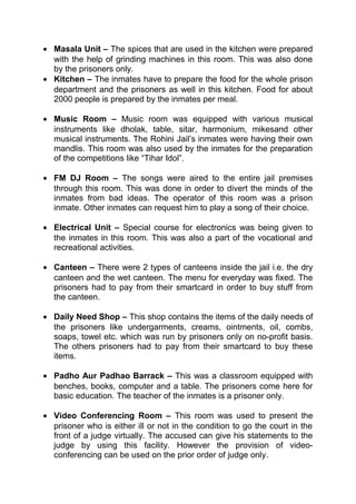 · Masala Unit – The spices that are used in the kitchen were prepared 
with the help of grinding machines in this room. This was also done 
by the prisoners only. 
· Kitchen – The inmates have to prepare the food for the whole prison 
department and the prisoners as well in this kitchen. Food for about 
2000 people is prepared by the inmates per meal. 
· Music Room – Music room was equipped with various musical 
instruments like dholak, table, sitar, harmonium, mikesand other 
musical instruments. The Rohini Jail’s inmates were having their own 
mandlis. This room was also used by the inmates for the preparation 
of the competitions like “Tihar Idol”. 
· FM DJ Room – The songs were aired to the entire jail premises 
through this room. This was done in order to divert the minds of the 
inmates from bad ideas. The operator of this room was a prison 
inmate. Other inmates can request him to play a song of their choice. 
· Electrical Unit – Special course for electronics was being given to 
the inmates in this room. This was also a part of the vocational and 
recreational activities. 
· Canteen – There were 2 types of canteens inside the jail i.e. the dry 
canteen and the wet canteen. The menu for everyday was fixed. The 
prisoners had to pay from their smartcard in order to buy stuff from 
the canteen. 
· Daily Need Shop – This shop contains the items of the daily needs of 
the prisoners like undergarments, creams, ointments, oil, combs, 
soaps, towel etc. which was run by prisoners only on no-profit basis. 
The others prisoners had to pay from their smartcard to buy these 
items. 
· Padho Aur Padhao Barrack – This was a classroom equipped with 
benches, books, computer and a table. The prisoners come here for 
basic education. The teacher of the inmates is a prisoner only. 
· Video Conferencing Room – This room was used to present the 
prisoner who is either ill or not in the condition to go the court in the 
front of a judge virtually. The accused can give his statements to the 
judge by using this facility. However the provision of video-conferencing 
can be used on the prior order of judge only. 
 