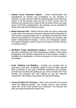 · Closed Circuit Television System - Prison Administration has 
strengthened its security and surveillance on the activities of 
prisoners as well as prison staff by installing closed circuit television 
system in all the prisons. Each jail has a CCTV control room for 
watching the activities and a state of the art Control Room has been 
setup in the Prison Headquarters. The activities can be recorded for 
seven days after which backup are taken. 
· Model Interview Hall - Model Interview Halls are being constructed 
in jails where the prisoners meet their relatives/ friends separated by 
see through toughened glass and in soundproof environment. Each 
cubical is earmarked for a prisoner where he/she can converse with 
his/her relatives/friends through a one to one microphone system. 
This system facilitates visitors to see and converse with their prisoner 
in a proper manner. 
· Bio-Metric Finger Identification System - The Bio Metric System 
has been introduced with Prison Management System, which stores 
photographs and biometric fingerprints of all the inmates. It helps in 
facilitates the identification of correct prisoners for court production 
and release. 
· Food, Clothing and Bedding - Inmates are provided diet as 
approved by the Govt. of National Capital Territory of Delhi. Special 
food is provided on the days of National importance and Festivals. 
Convicts are provided with clothing as per norms of Delhi Jails. Poor 
inmates are provided with free clothing as per the seasonal 
requirement. All inmates are provided with seasonal bedding. 
· Living Condition for Prisoners – Rohini Jail comprises of six wards 
which has different barracks. The inmates living in each barrack 
varies from 35-60. Each barrack has a television. The barracks and 
cells are being provided with mosaic tiles. 
 