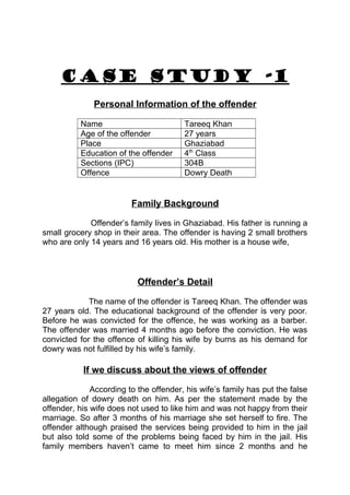 CASE STUDY -1 
Personal Information of the offender 
Name Tareeq Khan 
Age of the offender 27 years 
Place Ghaziabad 
Education of the offender 4th Class 
Sections (IPC) 304B 
Offence Dowry Death 
Family Background 
Offender’s family lives in Ghaziabad. His father is running a 
small grocery shop in their area. The offender is having 2 small brothers 
who are only 14 years and 16 years old. His mother is a house wife, 
Offender’s Detail 
The name of the offender is Tareeq Khan. The offender was 
27 years old. The educational background of the offender is very poor. 
Before he was convicted for the offence, he was working as a barber. 
The offender was married 4 months ago before the conviction. He was 
convicted for the offence of killing his wife by burns as his demand for 
dowry was not fulfilled by his wife’s family. 
If we discuss about the views of offender 
According to the offender, his wife’s family has put the false 
allegation of dowry death on him. As per the statement made by the 
offender, his wife does not used to like him and was not happy from their 
marriage. So after 3 months of his marriage she set herself to fire. The 
offender although praised the services being provided to him in the jail 
but also told some of the problems being faced by him in the jail. His 
family members haven’t came to meet him since 2 months and he 
 