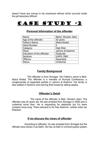 doesn’t have any money in his smartcard without which survival inside 
the jail becomes difficult. 
CASE STUDY -2 
Personal Information of the offender 
Name Mohd. Ghulam Jilani 
Age of the offender 42 years 
Father’s Name Abdul Khalid 
Ward Number 5 
Category High Risk 
Place Jammu & Kashmir 
Education of the offender Graduate 
Sections UAPA,1960 
Offence Separatist 
Status Undertrial 
Family Background 
The offender is from Srinagar. His Father’s name is Moh. 
Abdul Khalid. The offender is a member of Hurriyat Conference, a 
conglomerate of separatist parties in Jammu & Kashmir. His family is 
also settled in Kashmir and earning their bread by selling apples. 
Offender’s Detail 
The name of the offender is Moh. Ghulam Jilani. The 
offender was 42 years old. He was arrested from Srinagar in 2000 and is 
undertrial since then. He is requesting for plebiscite but it’s been 
unheard since long. There demand is for free Kashmir: neither India nor 
Pakistan. 
If we discuss the views of offender 
According to offender, he was arrested from Srinagar but the 
officials have shown it as Delhi. He has no faith in criminal justice system 
 