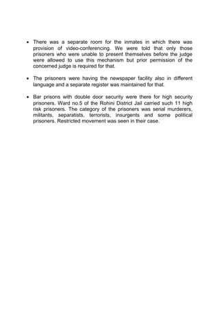 · There was a separate room for the inmates in which there was 
provision of video-conferencing. We were told that only those 
prisoners who were unable to present themselves before the judge 
were allowed to use this mechanism but prior permission of the 
concerned judge is required for that. 
· The prisoners were having the newspaper facility also in different 
language and a separate register was maintained for that. 
· Bar prisons with double door security were there for high security 
prisoners. Ward no.5 of the Rohini District Jail carried such 11 high 
risk prisoners. The category of the prisoners was serial murderers, 
militants, separatists, terrorists, insurgents and some political 
prisoners. Restricted movement was seen in their case. 
 