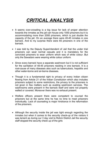 CRITICAL ANALYSIS 
· It seems over-crowding is a big issue for lack of proper attention 
towards the inmates as the jail can house only 1050 prisoners but it is 
accommodating more than 2000 prisoners, which is just double the 
capacity of the jail. On an average there were 40-45 inmates in one 
barrack. And to my surprise there were 65 prisoners in one of the 
barrack. 
· I was told by the Deputy Superintendent of Jail that the under trial 
prisoners can wear normal casuals and it is mandatory for the 
convicted prisoners to wear uniform which was of white colour. But 
only the Sewadars were wearing white colour uniform. 
· Since every barrack have a separate washroom but it is not sufficient 
for the sanitation of 40-45 prisoners residing in one barrack. It is a 
root-cause of many diseases also such as tuberculosis, hepatitis and 
other water-borne and air-borne diseases. 
· Though it is a fundamental right to privacy of every Indian citizen 
flowing from Article 21 of the Indian Constitution which also includes 
prisoners subject to some restrictions, the privacy to the prisoners is 
not given in few matters such as availing washroom services. The 
washrooms were present in the barrack itself and were not properly 
walled or covered. Moreover there was no exhaust present. 
· Welfare officers present there were competent to counsel the 
prisoners but at the same time he has no time to meet prisoners 
individually. Lack of counseling is major hindrance in the reformation 
of the prisoners. 
· Although the security inside the jail was tight enough regarding the 
inmates but when it comes to the security check-up of the visitors it 
was lenient as during our 3 day visit to Rohini District Jail the security 
staff skipped the security check up of the girls 
 