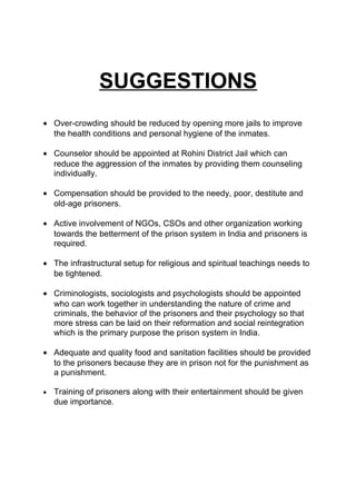 SUGGESTIONS 
· Over-crowding should be reduced by opening more jails to improve 
the health conditions and personal hygiene of the inmates. 
· Counselor should be appointed at Rohini District Jail which can 
reduce the aggression of the inmates by providing them counseling 
individually. 
· Compensation should be provided to the needy, poor, destitute and 
old-age prisoners. 
· Active involvement of NGOs, CSOs and other organization working 
towards the betterment of the prison system in India and prisoners is 
required. 
· The infrastructural setup for religious and spiritual teachings needs to 
be tightened. 
· Criminologists, sociologists and psychologists should be appointed 
who can work together in understanding the nature of crime and 
criminals, the behavior of the prisoners and their psychology so that 
more stress can be laid on their reformation and social reintegration 
which is the primary purpose the prison system in India. 
· Adequate and quality food and sanitation facilities should be provided 
to the prisoners because they are in prison not for the punishment as 
a punishment. 
· Training of prisoners along with their entertainment should be given 
due importance. 
