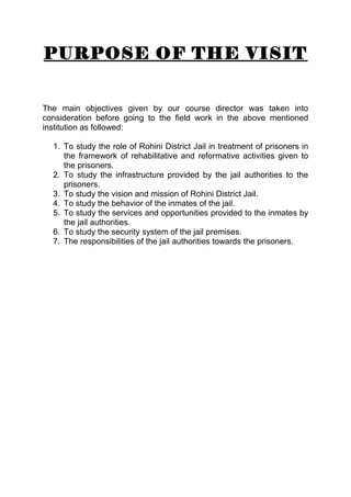 PURPOSE OF THE VISIT 
The main objectives given by our course director was taken into 
consideration before going to the field work in the above mentioned 
institution as followed: 
1. To study the role of Rohini District Jail in treatment of prisoners in 
the framework of rehabilitative and reformative activities given to 
the prisoners. 
2. To study the infrastructure provided by the jail authorities to the 
prisoners. 
3. To study the vision and mission of Rohini District Jail. 
4. To study the behavior of the inmates of the jail. 
5. To study the services and opportunities provided to the inmates by 
the jail authorities. 
6. To study the security system of the jail premises. 
7. The responsibilities of the jail authorities towards the prisoners. 
 