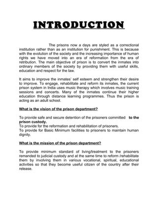 INTRODUCTION 
The prisons now a days are styled as a correctional 
institution rather than as an institution for punishment. This is because 
with the evolution of the society and the increasing importance of human 
rights we have moved into an era of reformation from the era of 
retribution. The main objective of prison is to convert the inmates into 
ordinary members of the society by providing them with useful skills, 
education and respect for the law. 
It aims to improve the inmates’ self esteem and strengthen their desire 
to improve. To engage, rehabilitate and reform its inmates, the current 
prison system in India uses music therapy which involves music training 
sessions and concerts. Many of the inmates continue their higher 
education through distance learning programmes. Thus the prison is 
acting as an adult school. 
What is the vision of the prison department? 
To provide safe and secure detention of the prisoners committed to the 
prison custody. 
To provide for the reformation and rehabilitation of prisoners. 
To provide for Basic Minimum facilities to prisoners to maintain human 
dignity. 
What is the mission of the prison department? 
To provide minimum standard of living/treatment to the prisoners 
remanded to judicial custody and at the same time to reform /rehabilitate 
them by involving them in various vocational, spiritual, educational 
activities so that they become useful citizen of the country after their 
release. 
 