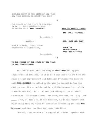 SUPREME COURT OF THE STATE OF NEW YORK
NEW YORK COUNTY: CRIMINAL TERM PART
x
THE PEOPLE OF THE STATE OF NEW YORK
Ex Rel: GARY GREENWALD, ESQ.
on Behalf of : ANNA GRISTINA WRIT OF HABEAS CORPUS
IND. NO.: 751/2012
Petitioner,
- against - ADJ. DATE AND PART:
DORA B.SCHRIRO, Commissioner
Department of Correction, PLACE OF
INCARCERATION:
RMSC 310-12-00212
Respondent.
- x
TO THE PEOPLE OF THE STATE OF NEW YORK:
TO THE COMMISSIONER:
WE COMMAND YOU, that the body of ANNA GRISTINA, by you
imprisoned and detained, as it is said together with the time and
cause of such imprisonment and detention by whatsoever name the
said ANNA GRISTINA is called or charged, be brought before the
Justice presiding at a Criminal Term of the Supreme Court of the
State of New York, Part -' New York County at the Criminal
Courthouse, 100 Centre Street, New York, New York, on day of
2012, at 9:30 a.m. in the forenoon, to do and receive that
which shall then and there be considered concerning the said Anna
Gristina, and have you then and there this Writ.
ORDERED, that service of a copy of this Order together with
 