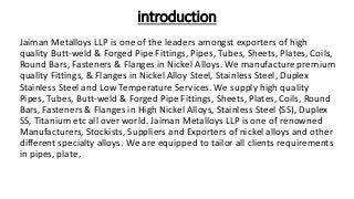 introduction
Jaiman Metalloys LLP is one of the leaders amongst exporters of high
quality Butt-weld & Forged Pipe Fittings, Pipes, Tubes, Sheets, Plates, Coils,
Round Bars, Fasteners & Flanges in Nickel Alloys. We manufacture premium
quality Fittings, & Flanges in Nickel Alloy Steel, Stainless Steel, Duplex
Stainless Steel and Low Temperature Services. We supply high quality
Pipes, Tubes, Butt-weld & Forged Pipe Fittings, Sheets, Plates, Coils, Round
Bars, Fasteners & Flanges in High Nickel Alloys, Stainless Steel (SS), Duplex
SS, Titanium etc all over world. Jaiman Metalloys LLP is one of renowned
Manufacturers, Stockists, Suppliers and Exporters of nickel alloys and other
different specialty alloys. We are equipped to tailor all clients requirements
in pipes, plate,
 