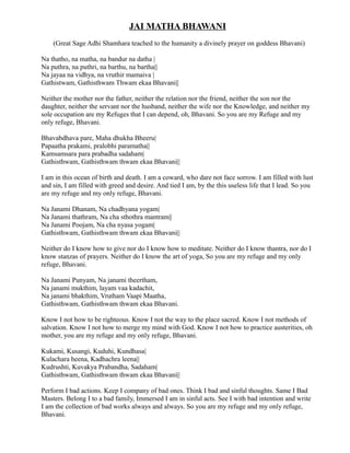 JAI MATHA BHAWANI
(Great Sage Adhi Shamhara teached to the humanity a divinely prayer on goddess Bhavani)
Na thatho, na matha, na bandur na datha |
Na puthra, na puthri, na barthu, na bartha||
Na jayaa na vidhya, na vruthir mamaiva |
Gathistwam, Gathisthwam Thwam ekaa Bhavani||
Neither the mother nor the father, neither the relation nor the friend, neither the son nor the
daughter, neither the servant nor the husband, neither the wife nor the Knowledge, and neither my
sole occupation are my Refuges that I can depend, oh, Bhavani. So you are my Refuge and my
only refuge, Bhavani.
Bhavabdhava pare, Maha dhukha Bheeru|
Papaatha prakami, pralobhi paramatha||
Kamsamsara para prabadha sadaham|
Gathisthwam, Gathisthwam thwam ekaa Bhavani||
I am in this ocean of birth and death. I am a coward, who dare not face sorrow. I am filled with lust
and sin, I am filled with greed and desire. And tied I am, by the this useless life that I lead. So you
are my refuge and my only refuge, Bhavani.
Na Janami Dhanam, Na chadhyana yogam|
Na Janami thathram, Na cha sthothra mantram||
Na Janami Poojam, Na cha nyasa yogam|
Gathisthwam, Gathisthwam thwam ekaa Bhavani||
Neither do I know how to give nor do I know how to meditate. Neither do I know thantra, nor do I
know stanzas of prayers. Neither do I know the art of yoga, So you are my refuge and my only
refuge, Bhavani.
Na Janami Punyam, Na janami theertham,
Na janami mukthim, layam vaa kadachit,
Na janami bhakthim, Vrutham Vaapi Maatha,
Gathisthwam, Gathisthwam thwam ekaa Bhavani.
Know I not how to be righteous. Know I not the way to the place sacred. Know I not methods of
salvation. Know I not how to merge my mind with God. Know I not how to practice austerities, oh
mother, you are my refuge and my only refuge, Bhavani.
Kukami, Kusangi, Kuduhi, Kundhasa|
Kulachara heena, Kadhachra leena||
Kudrushti, Kuvakya Prabandha, Sadaham|
Gathisthwam, Gathisthwam thwam ekaa Bhavani||
Perform I bad actions. Keep I company of bad ones. Think I bad and sinful thoughts. Same I Bad
Masters. Belong I to a bad family, Immersed I am in sinful acts. See I with bad intention and write
I am the collection of bad works always and always. So you are my refuge and my only refuge,
Bhavani.
 