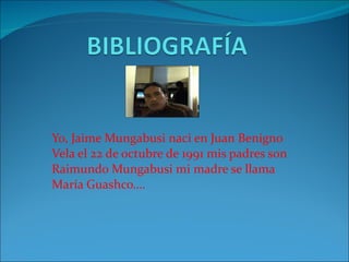 Yo, Jaime Mungabusi naci en Juan Benigno Vela el 22 de octubre de 1991 mis padres son Raimundo Mungabusi mi madre se llama María Guashco…. 