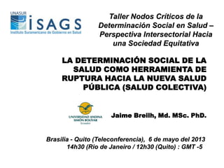 LA DETERMINACIÓN SOCIAL DE LA
SALUD COMO HERRAMIENTA DE
RUPTURA HACIA LA NUEVA SALUD
PÚBLICA (SALUD COLECTIVA)
Jaime Breilh, Md. MSc. PhD.
Brasilia - Quito (Teleconferencia), 6 de mayo del 2013
14h30 (Rio de Janeiro / 12h30 (Quito) : GMT -5
Taller Nodos Críticos de la
Determinación Social en Salud –
Perspectiva Intersectorial Hacia
una Sociedad Equitativa
 