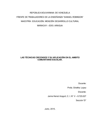 REPÚBLICA BOLIVARIANA DE VENEZUELA
FRENTE DE TRABAJADORES DE LA ENSEÑANZA “SAMUEL ROBINSON”
MAESTRÍA: EDUCACIÓN. MENCIÓN DESARROLLO CULTURAL
MARACAY – EDO. ARAGUA
LAS TÉCNICAS CIRCENSES Y SU APLICACIÓN EN EL AMBITO
COMUNITARIO ESCOLAR.
Docente:
Profa. Oriettha Lopez
Discente:
Jaime Herrat Aragort, C. I. N° V – 8.725.027
Sección “D”
Junio, 2015.
 