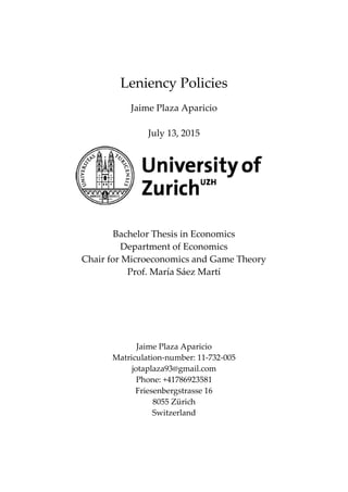 Leniency Policies
Jaime Plaza Aparicio
July 13, 2015
Bachelor Thesis in Economics
Department of Economics
Chair for Microeconomics and Game Theory
Prof. María Sáez Martí
Jaime Plaza Aparicio
Matriculation-number: 11-732-005
jotaplaza93@gmail.com
Phone: +41786923581
Friesenbergstrasse 16
8055 Zürich
Switzerland
 