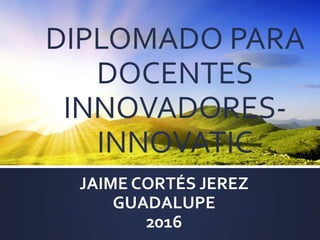 DIPLOMADO PARA
DOCENTES
INNOVADORES-
INNOVATIC
JAIME CORTÉS JEREZ
GUADALUPE
2016
 