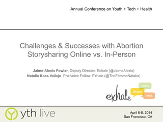 Challenges & Successes with Abortion
Storysharing Online vs. In-Person
Jaime-Alexis Fowler, Deputy Director, Exhale (@JaimeAlexis)
Natalia Koss Vallejo, Pro-Voice Fellow, Exhale (@TheFemmeNatalia)
April 6-8, 2014
San Francisco, CA
Annual Conference on Youth + Tech + Health
	
  
 