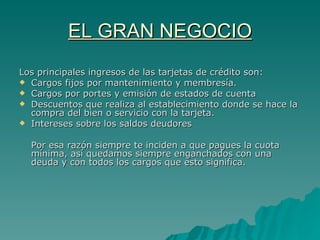 EL GRAN NEGOCIO Los principales ingresos de las tarjetas de crédito son: Cargos fijos por mantenimiento y membresía. Cargos por portes y emisión de estados de cuenta Descuentos que realiza al establecimiento donde se hace la compra del bien o servicio con la tarjeta. Intereses sobre los saldos deudores Por esa razón siempre te inciden a que pagues la cuota mínima, así quedamos siempre enganchados con una deuda y con todos los cargos que esto significa. 