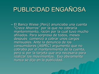 PUBLICIDAD ENGAÑOSA El Banco Wiese (Perú) anunciaba una cuenta “Crece Ahorros” por la que no cobraría mantenimiento, razón por la cual tuvo mucho afiliados. Para sorpresa de todos, meses después  comenzó a cobrar unos cargos mensuales. Ante la denuncia de los consumidores (ASPEC) argumentó que no cobraba por el mantenimiento de la cuenta, pero si por la tarjeta que era necesaria para realizar los movimientos.  Eso obviamente nunca se dijo en la publicidad. 